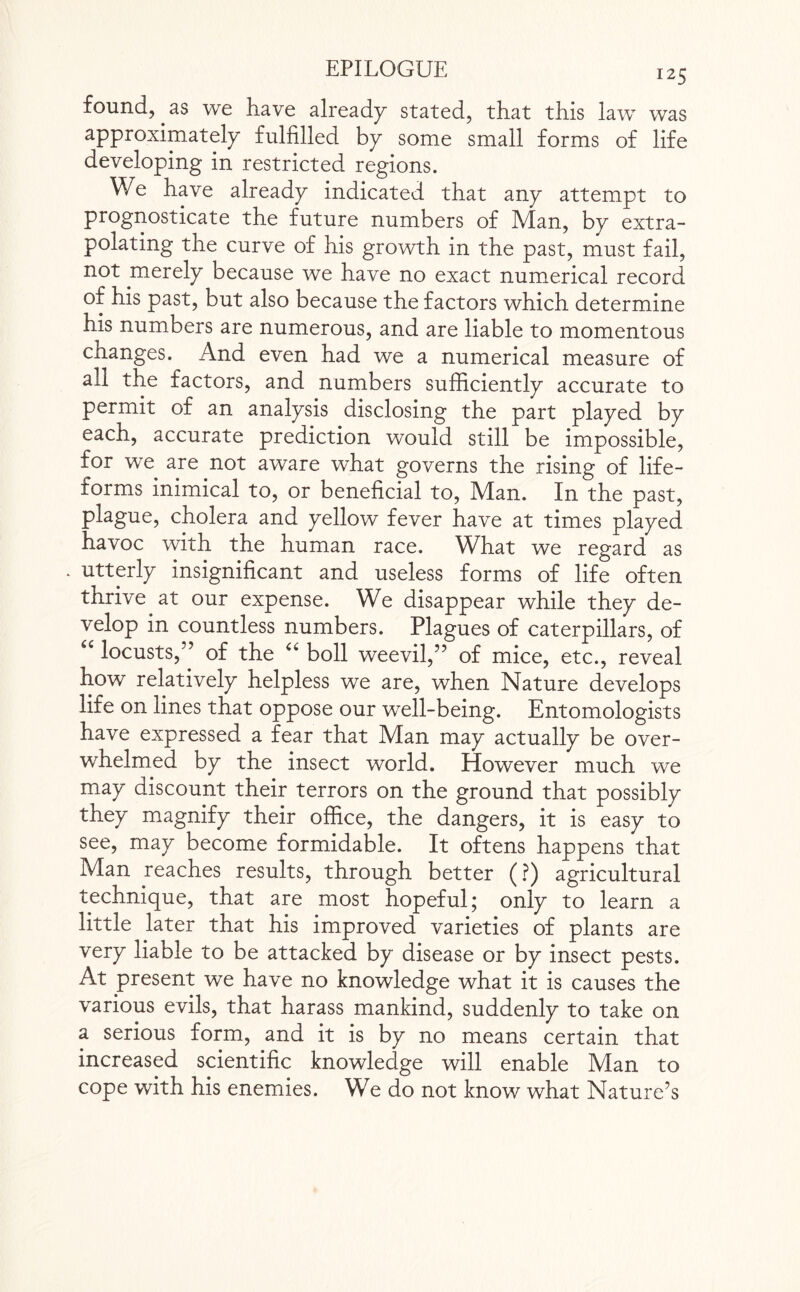 found, as we have already stated, that this law was approximately fulfilled by some small forms of life developing in restricted regions. We have already indicated that any attempt to prognosticate the future numbers of Man, by extra¬ polating the curve of his growth in the past, must fail, not merely because we have no exact numerical record of his past, but also because the factors which determine his numbers are numerous, and are liable to momentous changes. And even had we a numerical measure of all the factors, and numbers sufficiently accurate to permit of an analysis disclosing the part played by each, accurate prediction would still be impossible, for we are not aware what governs the rising of life- forms inimical to, or beneficial to, Man. In the past, plague, cholera and yellow fever have at times played havoc with the human race. What we regard as . utterly insignificant and useless forms of life often thrive at our expense. We disappear while they de¬ velop in countless numbers. Plagues of caterpillars, of u locusts,” of the “ boll weevil,” of mice, etc., reveal how relatively helpless we are, when Nature develops life on lines that oppose our well-being. Entomologists have expressed a fear that Man may actually be over¬ whelmed by the insect world. However much we may discount their terrors on the ground that possibly they magnify their office, the dangers, it is easy to see, may become formidable. It oftens happens that Man reaches results, through better (?) agricultural technique, that are most hopeful; only to learn a little later that his improved varieties of plants are very liable to be attacked by disease or by insect pests. At present we have no knowledge what it is causes the various evils, that harass mankind, suddenly to take on a serious form, and it is by no means certain that increased scientific knowledge will enable Man to cope with his enemies. We do not know what Nature’s