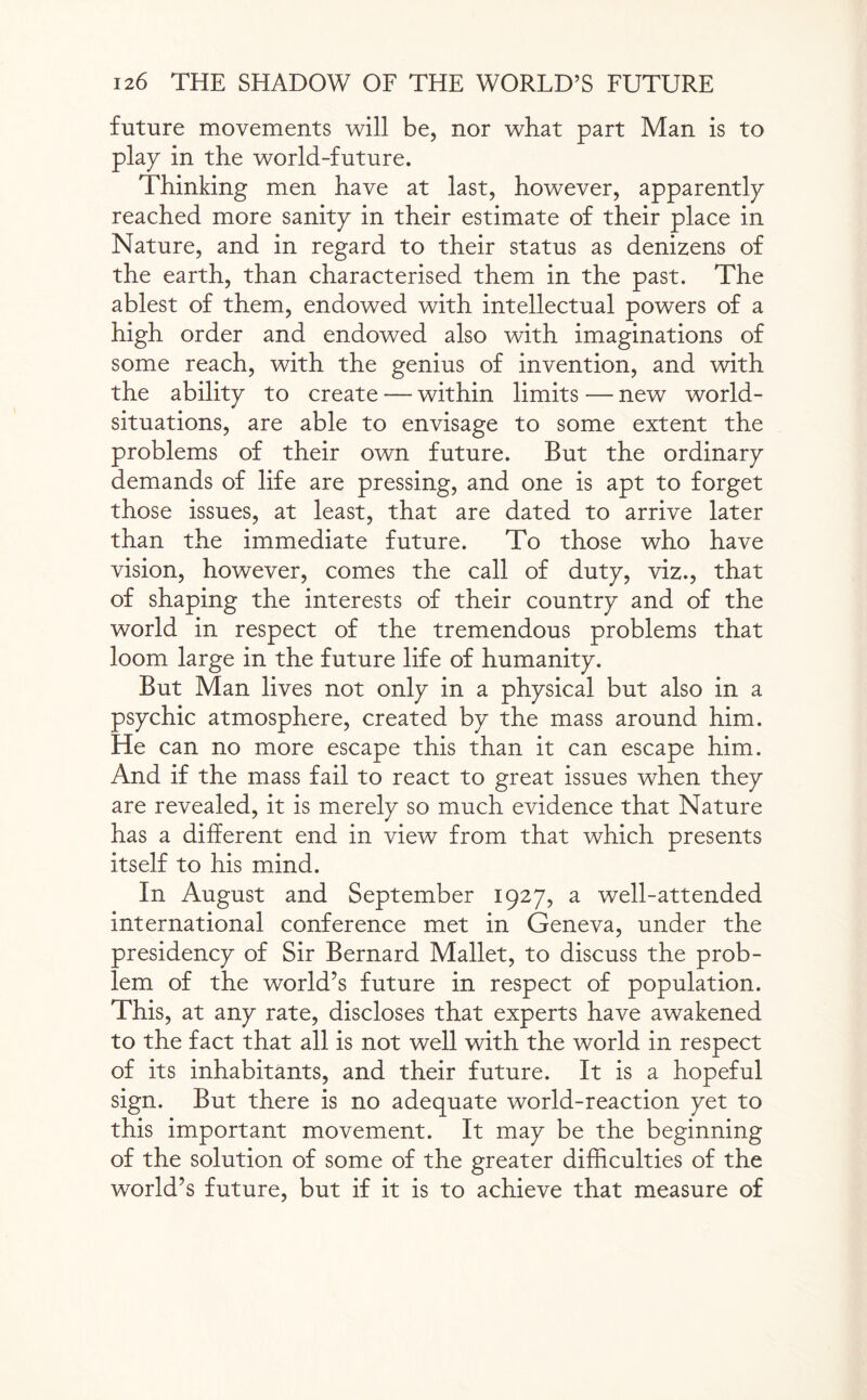 future movements will be, nor what part Man is to play in the world-future. Thinking men have at last, however, apparently reached more sanity in their estimate of their place in Nature, and in regard to their status as denizens of the earth, than characterised them in the past. The ablest of them, endowed with intellectual powers of a high order and endowed also with imaginations of some reach, with the genius of invention, and with the ability to create — within limits — new world- situations, are able to envisage to some extent the problems of their own future. But the ordinary demands of life are pressing, and one is apt to forget those issues, at least, that are dated to arrive later than the immediate future. To those who have vision, however, comes the call of duty, viz., that of shaping the interests of their country and of the world in respect of the tremendous problems that loom large in the future life of humanity. But Man lives not only in a physical but also in a psychic atmosphere, created by the mass around him. He can no more escape this than it can escape him. And if the mass fail to react to great issues when they are revealed, it is merely so much evidence that Nature has a different end in view from that which presents itself to his mind. In August and September 1927, a well-attended international conference met in Geneva, under the presidency of Sir Bernard Mallet, to discuss the prob¬ lem of the world’s future in respect of population. This, at any rate, discloses that experts have awakened to the fact that all is not well with the world in respect of its inhabitants, and their future. It is a hopeful sign. But there is no adequate world-reaction yet to this important movement. It may be the beginning of the solution of some of the greater difficulties of the world’s future, but if it is to achieve that measure of