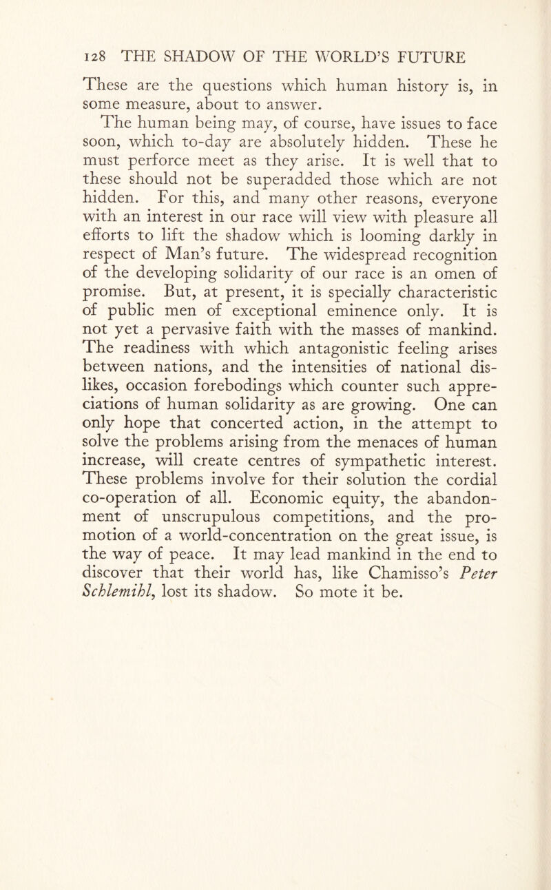 These are the questions which human history is, in some measure, about to answer. The human being may, of course, have issues to face soon, which to-day are absolutely hidden. These he must perforce meet as they arise. It is well that to these should not be superadded those which are not hidden. For this, and many other reasons, everyone with an interest in our race will view with pleasure all efforts to lift the shadow which is looming darkly in respect of Man’s future. The widespread recognition of the developing solidarity of our race is an omen of promise. But, at present, it is specially characteristic of public men of exceptional eminence only. It is not yet a pervasive faith with the masses of mankind. The readiness with which antagonistic feeling arises between nations, and the intensities of national dis¬ likes, occasion forebodings which counter such appre¬ ciations of human solidarity as are growing. One can only hope that concerted action, in the attempt to solve the problems arising from the menaces of human increase, will create centres of sympathetic interest. These problems involve for their solution the cordial co-operation of all. Economic equity, the abandon¬ ment of unscrupulous competitions, and the pro¬ motion of a world-concentration on the great issue, is the way of peace. It may lead mankind in the end to discover that their world has, like Chamisso’s Peter Schlemihl, lost its shadow. So mote it be.
