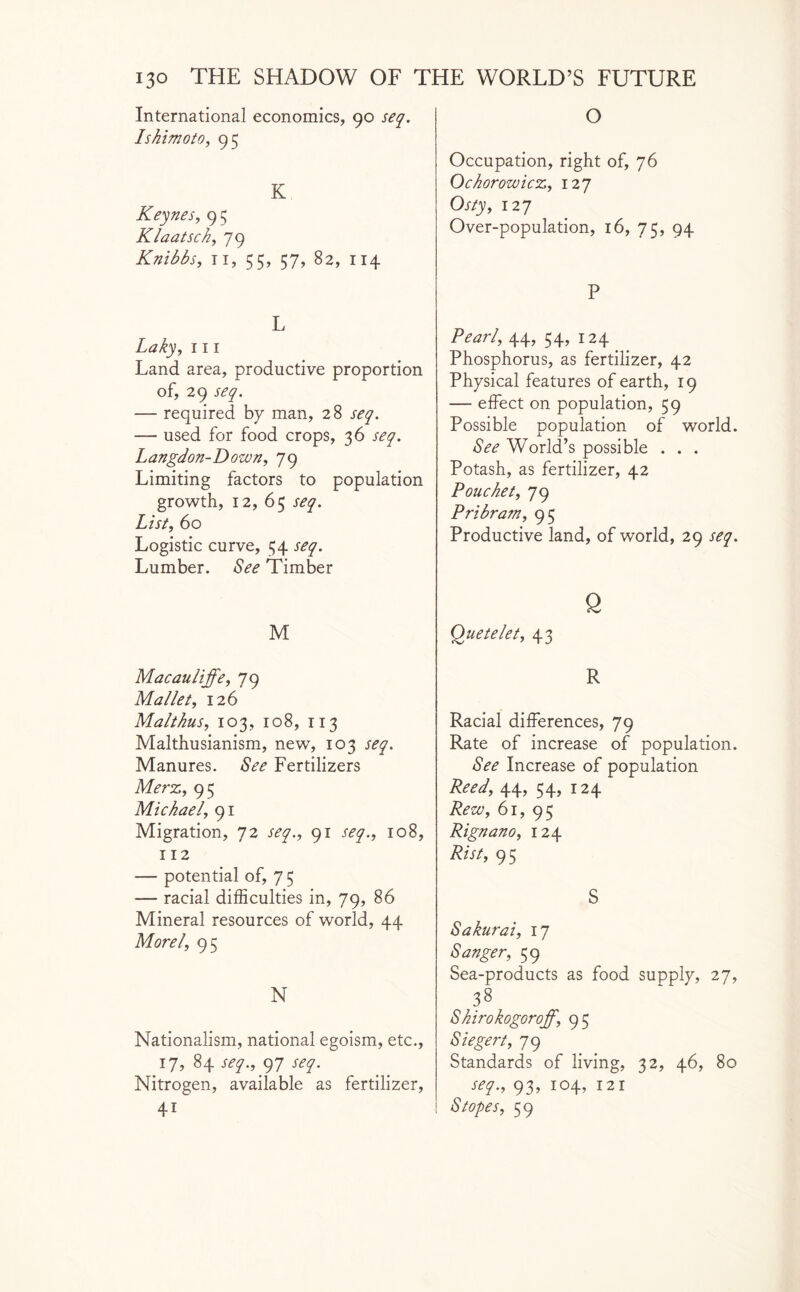 International economics, 90 seq. Ishimoto, 95 K Keynes, 95 Klaatsck, 79 Knibbs, 11, 55, 57, 82, 114 L Laky, 111 Land area, productive proportion of, 29 seq. — required by man, 28 seq. — used for food crops, 36 seq. Langdon-Dozen, 79 Limiting factors to population growth, 12, 65 seq. List, 60 Logistic curve, 54 seq. Lumber. See Timber M Macauliffe, 79 Mallet, 126 Malthus, 103, 108, 113 Malthusianism, new, 103 Manures, to Fertilizers Merz, 95 Michael, 91 Migration, 72 91 r^y., 108, 112 — potential of, 7 5 — racial difficulties in, 79, 86 Mineral resources of world, 44 Morel, 9 5 N Nationalism, national egoism, etc., 17, 84 seq., 97 r<fy. Nitrogen, available as fertilizer, 4i O Occupation, right of, 76 Ochorozoicz, 127 Osty, 127 Over-population, 16, 75, 94 P Pearl, 44, 54, 124 Phosphorus, as fertilizer, 42 Physical features of earth, 19 — effect on population, 59 Possible population of world. See World’s possible . . . Potash, as fertilizer, 42 Pouchet, 79 Pribram, 95 Productive land, of world, 29 seq. Q Quetelet, 43 R Racial differences, 79 Rate of increase of population. See Increase of population Peed, 44, 54, 124 Rezo, 61,95 Rignano, 124 Rist, 95 S Sakurai, 17 Sanger, 59 Sea-products as food supply, 27, 38 Shirokogoroff, 95 Siegert, 79 Standards of living, 32, 46, 80 seq., 93, 104, 121 Stopes, 59