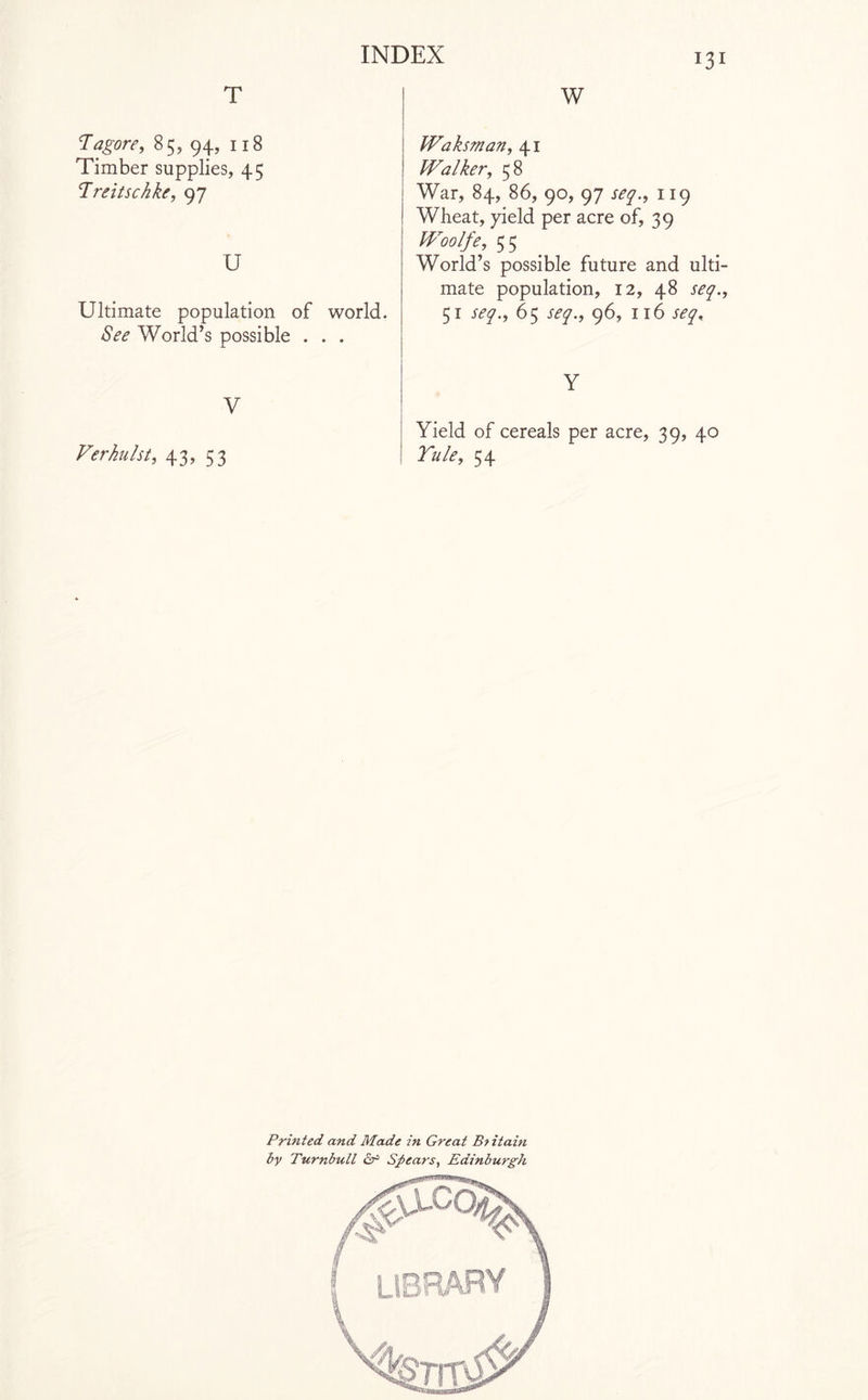 T Tagore, 85, 94, 118 Timber supplies, 45 Treitscfike, 97 U Ultimate population of world. See World’s possible . . . V Verkulst, 43, 53 131 W Waksman, 41 Walker, 58 War, 84, 86, 90, 97 seq., 119 Wheat, yield per acre of, 39 Woolfe, 55 World’s possible future and ulti¬ mate population, 12, 48 seq., 51 seq., 65 seq., 96, 116 seq. Y Yield of cereals per acre, 39, 40 Yule, 54 Printed and Made in Great Bt itain by Turnbull cr Spears, Edinburgh