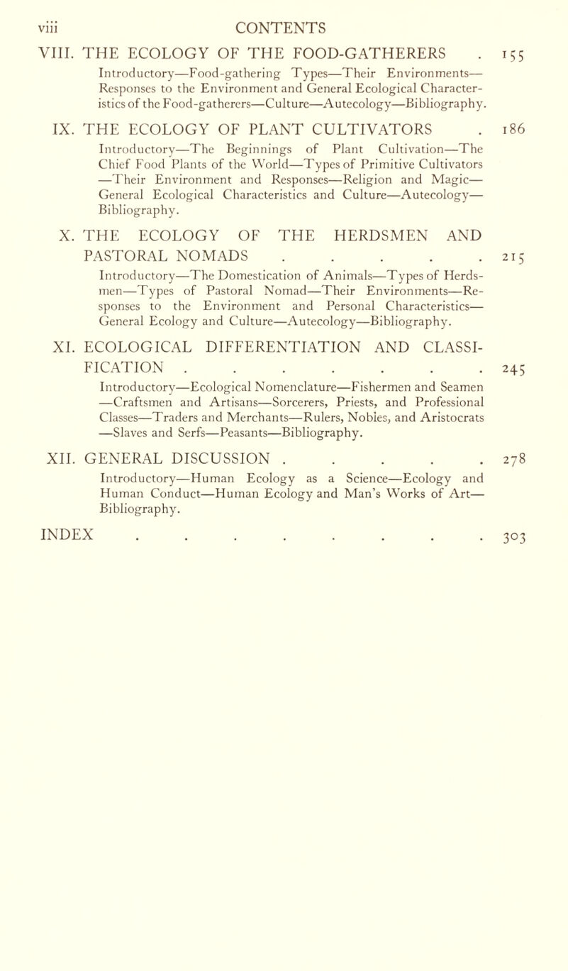 VIII. THE ECOLOGY OF THE FOOD-GATHERERS . 155 Introductory—Food-gathering Types—Their Environments— Responses to the Environment and General Ecological Character- istics of the Food-gatherers—Culture—Autecology—Bibliography. IX. THE ECOLOGY OF PLANT CULTIVATORS . 186 Introductory—The Beginnings of Plant Cultivation—The Chief Food Plants of the World—Types of Primitive Cultivators —Their Environment and Responses—Religion and Magic— General Ecological Characteristics and Culture—Autecology— Bibliography. X. THE ECOLOGY OF THE HERDSMEN AND PASTORAL NOMADS 215 Introductory—The Domestication of Animals—Types of Herds- men—Types of Pastoral Nomad—Their Environments—Re- sponses to the Environment and Personal Characteristics— General Ecology and Culture—Autecology—Bibliography. XI. ECOLOGICAL DIFFERENTIATION AND CLASSI- FICATION 245 Introductory—Ecological Nomenclature—Fishermen and Seamen —Craftsmen and Artisans—Sorcerers, Priests, and Professional Classes—Traders and Merchants—Rulers, Nobles, and Aristocrats —Slaves and Serfs—Peasants—Bibliography. XII. GENERAL DISCUSSION 278 Introductory—Human Ecology as a Science—Ecology and Human Conduct—Human Ecology and Man’s Works of Art— Bibliography. INDEX 3°3