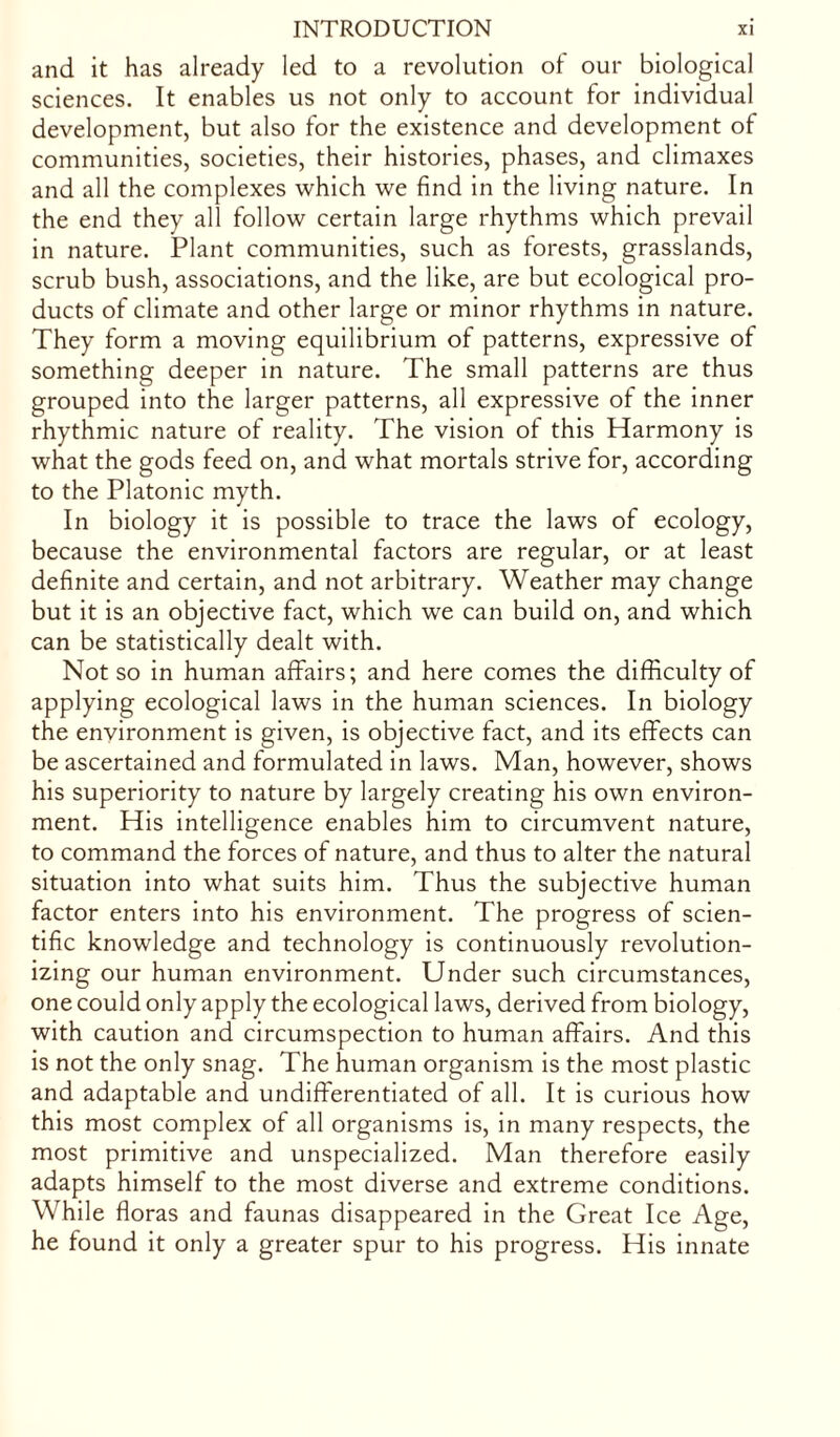 and it has already led to a revolution of our biological sciences. It enables us not only to account for individual development, but also for the existence and development of communities, societies, their histories, phases, and climaxes and all the complexes which we find in the living nature. In the end they all follow certain large rhythms which prevail in nature. Plant communities, such as forests, grasslands, scrub bush, associations, and the like, are but ecological pro- ducts of climate and other large or minor rhythms in nature. They form a moving equilibrium of patterns, expressive of something deeper in nature. The small patterns are thus grouped into the larger patterns, all expressive of the inner rhythmic nature of reality. The vision of this Harmony is what the gods feed on, and what mortals strive for, according to the Platonic myth. In biology it is possible to trace the laws of ecology, because the environmental factors are regular, or at least definite and certain, and not arbitrary. Weather may change but it is an objective fact, which we can build on, and which can be statistically dealt with. Not so in human affairs; and here comes the difficulty of applying ecological laws in the human sciences. In biology the environment is given, is objective fact, and its effects can be ascertained and formulated in laws. Man, however, shows his superiority to nature by largely creating his own environ- ment. His intelligence enables him to circumvent nature, to command the forces of nature, and thus to alter the natural situation into what suits him. Thus the subjective human factor enters into his environment. The progress of scien- tific knowledge and technology is continuously revolution- izing our human environment. Under such circumstances, one could only apply the ecological laws, derived from biology, with caution and circumspection to human affairs. And this is not the only snag. The human organism is the most plastic and adaptable and undifferentiated of all. It is curious how this most complex of all organisms is, in many respects, the most primitive and unspecialized. Man therefore easily adapts himself to the most diverse and extreme conditions. While floras and faunas disappeared in the Great Ice Age, he found it only a greater spur to his progress. His innate