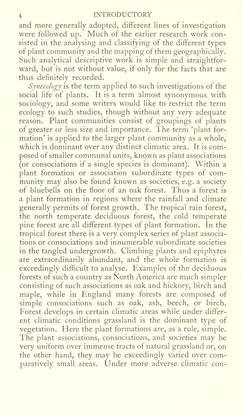 and more generally adopted, different lines of investigation were followed up. Much of the earlier research work con- sisted in the analysing and classifying of the different types of plant community and the mapping of them geographically. Such analytical descriptive work is simple and straightfor- ward, but is not without value, if only for the facts that are thus definitely recorded. Synecology is the term applied to such investigations of the social life of plants. It is a term almost synonymous with sociology, and some writers would like to restrict the term ecology to such studies, though without any very adequate reason. Plant communities consist of groupings of plants of greater or less size and importance. The term ‘plant for- mation’ is applied to the larger plant community as a whole, which is dominant over any distinct climatic area. It is com- posed of smaller communal units, known as plant associations (or consociations if a single species is dominant). Within a plant formation or association subordinate types of com- munity may also be found known as societies, e.g. a society of bluebells on the floor of an oak forest. Thus a forest is a plant formation in regions where the rainfall and climate generally permits of forest growth. The tropical rain forest, the north temperate deciduous forest, the cold temperate pine forest are all different types of plant formation. In the tropical forest there is a very complex series of plant associa- tions or consociations and innumerable subordinate societies in the tangled undergrowth. Climbing plants and epiphytes are extraordinarily abundant, and the whole formation is exceedingly difficult to analyse. Examples of the deciduous forests of such a country as North America are much simpler consisting of such associations as oak and hickory, birch and maple, while in England many forests are composed of simple consociations such as oak, ash, beech, or birch. Forest develops in certain climatic areas while under differ- ent climatic conditions grassland is the dominant type of vegetation. Here the plant formations are, as a rule, simple. The plant associations, consociations, and societies may be very uniform over immense tracts of natural grassland or, on the other hand, they may be exceedingly varied over com- paratively small areas. Under more adverse climatic con-