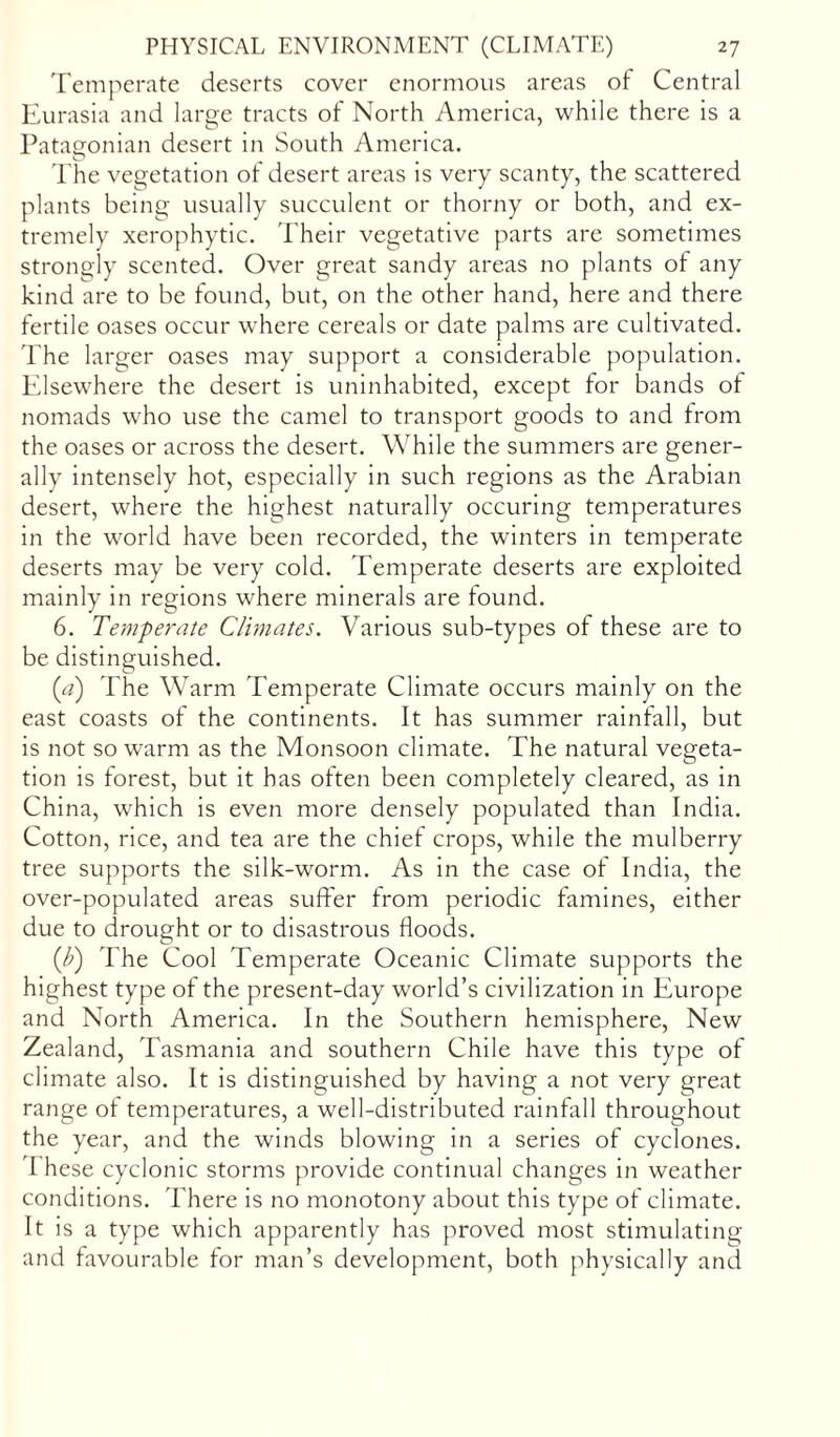 Temperate deserts cover enormous areas of Central Eurasia and large tracts of North America, while there is a Patagonian desert in South America. The vegetation of desert areas is very scanty, the scattered plants being usually succulent or thorny or both, and ex- tremely xerophytic. Their vegetative parts are sometimes strongly scented. Over great sandy areas no plants of any kind are to be found, but, on the other hand, here and there fertile oases occur where cereals or date palms are cultivated. The larger oases may support a considerable population. Elsewhere the desert is uninhabited, except for bands ot nomads who use the camel to transport goods to and from the oases or across the desert. While the summers are gener- ally intensely hot, especially in such regions as the Arabian desert, where the highest naturally occuring temperatures in the world have been recorded, the winters in temperate deserts may be very cold. Temperate deserts are exploited mainly in regions where minerals are found. 6. Temperate Climates. Various sub-types of these are to be distinguished. (a) The Warm Temperate Climate occurs mainly on the east coasts of the continents. It has summer rainfall, but is not so warm as the Monsoon climate. The natural vegeta- tion is forest, but it has often been completely cleared, as in China, which is even more densely populated than India. Cotton, rice, and tea are the chief crops, while the mulberry tree supports the silk-worm. As in the case of India, the over-populated areas suffer from periodic famines, either due to drought or to disastrous floods. (b) The Cool Temperate Oceanic Climate supports the highest type of the present-day world’s civilization in Europe and North America. In the Southern hemisphere, New Zealand, Tasmania and southern Chile have this type of climate also. It is distinguished by having a not very great range of temperatures, a well-distributed rainfall throughout the year, and the winds blowing in a series of cyclones. I hese cyclonic storms provide continual changes in weather conditions. There is no monotony about this type of climate. It is a type which apparently has proved most stimulating and favourable for man’s development, both physically and