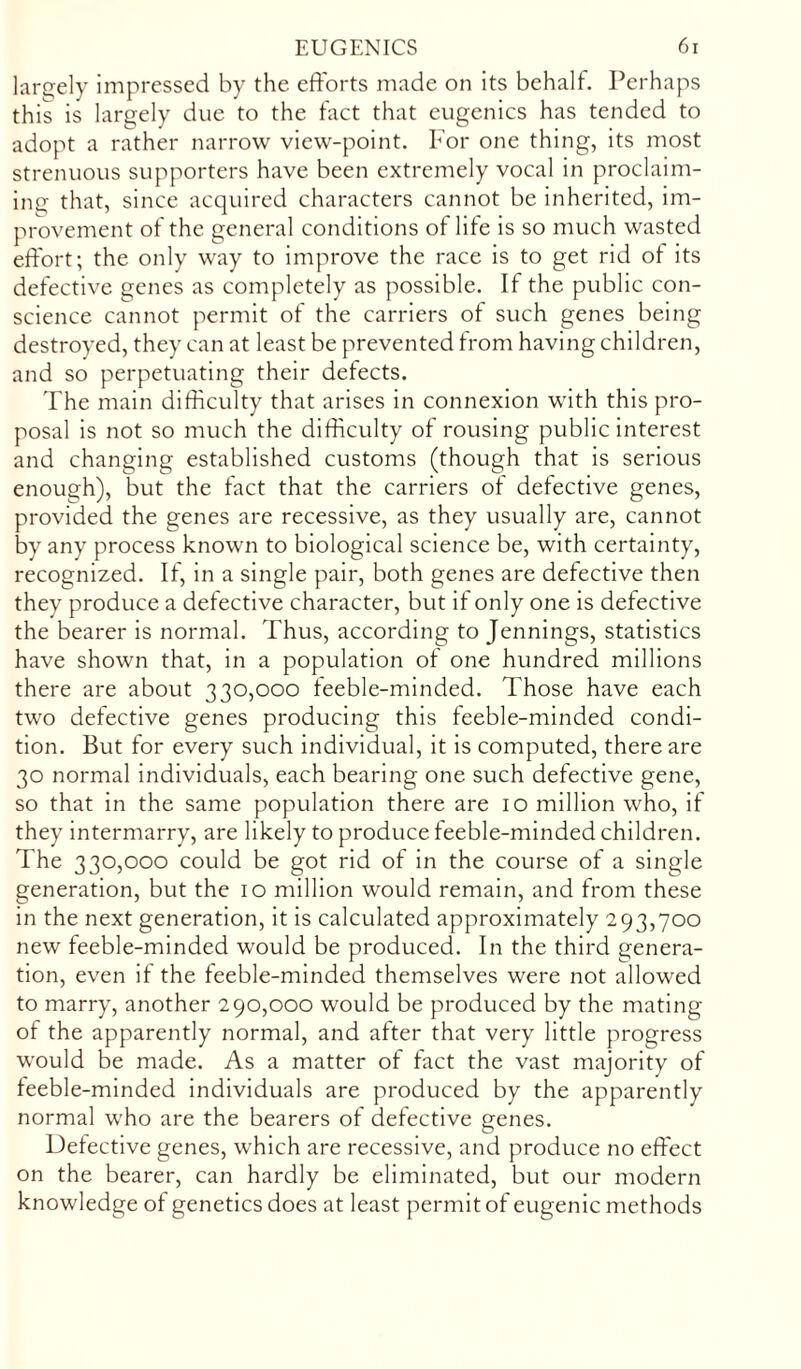 largely impressed by the efforts made on its behalf. Perhaps this is largely due to the fact that eugenics has tended to adopt a rather narrow view-point. For one thing, its most strenuous supporters have been extremely vocal in proclaim- ing that, since acquired characters cannot be inherited, im- provement of the general conditions of life is so much wasted effort; the only way to improve the race is to get rid of its defective genes as completely as possible. If the public con- science cannot permit of the carriers of such genes being destroyed, they can at least be prevented from having children, and so perpetuating their defects. The main difficulty that arises in connexion with this pro- posal is not so much the difficulty of rousing public interest and changing established customs (though that is serious enough), but the fact that the carriers of defective genes, provided the genes are recessive, as they usually are, cannot by any process known to biological science be, with certainty, recognized. If, in a single pair, both genes are defective then they produce a detective character, but if only one is defective the bearer is normal. Thus, according to Jennings, statistics have shown that, in a population ot one hundred millions there are about 330,000 feeble-minded. Those have each two defective genes producing this feeble-minded condi- tion. But for every such individual, it is computed, there are 30 normal individuals, each bearing one such defective gene, so that in the same population there are 10 million who, if they intermarry, are likely to produce feeble-minded children. The 330,000 could be got rid of in the course of a single generation, but the 10 million would remain, and from these in the next generation, it is calculated approximately 293,700 new feeble-minded would be produced. In the third genera- tion, even if the feeble-minded themselves were not allowed to marry, another 290,000 would be produced by the mating of the apparently normal, and after that very little progress would be made. As a matter of fact the vast majority of feeble-minded individuals are produced by the apparently normal who are the bearers of defective genes. Detective genes, which are recessive, and produce no effect on the bearer, can hardly be eliminated, but our modern knowledge of genetics does at least permit of eugenic methods