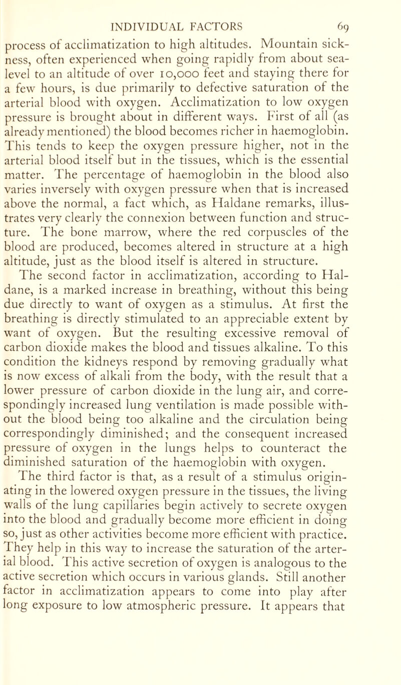 process of acclimatization to high altitudes. Mountain sick- ness, often experienced when going rapidly from about sea- level to an altitude of over 10,000 feet and staying there for a few hours, is due primarily to defective saturation ot the arterial blood with oxygen. Acclimatization to low oxygen pressure is brought about in different ways. First of all (as already mentioned) the blood becomes richer in haemoglobin. This tends to keep the oxygen pressure higher, not in the arterial blood itself but in the tissues, which is the essential matter. The percentage of haemoglobin in the blood also varies inversely with oxygen pressure when that is increased above the normal, a fact which, as Haldane remarks, illus- trates very clearly the connexion between function and struc- ture. The bone marrow, where the red corpuscles of the blood are produced, becomes altered in structure at a high altitude, just as the blood itself is altered in structure. The second factor in acclimatization, according to Hal- dane, is a marked increase in breathing, without this being due directly to want of oxygen as a stimulus. At first the breathing is directly stimulated to an appreciable extent by want of oxygen. But the resulting excessive removal of carbon dioxide makes the blood and tissues alkaline. To this condition the kidneys respond by removing gradually what is now excess of alkali from the body, with the result that a lower pressure of carbon dioxide in the lung air, and corre- spondingly increased lung ventilation is made possible with- out the blood being too alkaline and the circulation being correspondingly diminished; and the consequent increased pressure of oxygen in the lungs helps to counteract the diminished saturation of the haemoglobin with oxygen. The third factor is that, as a result of a stimulus origin- ating in the lowered oxygen pressure in the tissues, the living walls of the lung capillaries begin actively to secrete oxygen into the blood and gradually become more efficient in doing so, just as other activities become more efficient with practice. They help in this way to increase the saturation of the arter- ial blood. This active secretion of oxygen is analogous to the active secretion which occurs in various glands. Still another factor in acclimatization appears to come into play after long exposure to low atmospheric pressure. It appears that