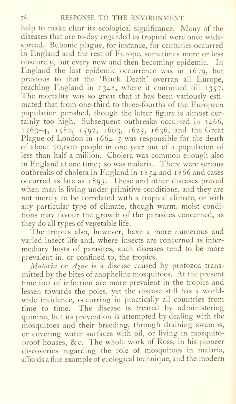 help to make clear its ecological significance. Many of the diseases that are to-day regarded as tropical were once wide- spread. Bubonic plague, for instance, for centuries occurred in England and the rest of Europe, sometimes more or less obscurely, but every now and then becoming epidemic. In England the last epidemic occurrence was in 1679, but previous to that the ‘Black Death’ overran all Europe, reaching England in 1348, where it continued till 1357. The mortality was so great that it has been variously esti- mated that from one-third to three-fourths of the European population perished, though the latter figure is almost cer- tainly too high. Subsequent outbreaks occurred in 1466, 1563-4, 1580, 1592, 1603, 1625, 1636, and the Great Plague of London in 1664-5 was responsible for the death of about 70,000 people in one year out of a population of less than half a million. Cholera was common enough also in England at one time; so was malaria. There were serious outbreaks of cholera in England in 1854 and 1 866 and cases occurred as late as 1893. These and other diseases prevail when man is living under primitive conditions, and they are not merely to be correlated with a tropical climate, or with any particular type of climate, though warm, moist condi- tions may favour the growth of the parasites concerned, as they do all types of vegetable life. The tropics also, however, have a more numerous and varied insect life and, where insects are concerned as inter- mediary hosts of parasites, such diseases tend to be more prevalent in, or confined to, the tropics. Malaria or Ague is a disease caused by protozoa trans- mitted by the bites of anopheline mosquitoes. At the present time foci of infection are more prevalent in the tropics and lessen towards the poles, yet the disease still has a world- wide incidence, occurring in practically all countries from time to time. The disease is treated by administering quinine, but its prevention is attempted by dealing with the mosquitoes and their breeding, through draining swamps, or covering water surfaces with oil, or living in mosquito- proof houses, &c. The whole work of Ross, in his pioneer discoveries regarding the role of mosquitoes in malaria, affords a fine example of ecological technique, and the modern