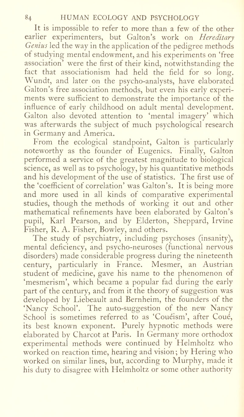 It is impossible to refer to more than a few of the other earlier experimenters, but Galton’s work on Hereditary Genius led the way in the application of the pedigree methods of studying mental endowment, and his experiments on ‘free association’ were the first of their kind, notwithstanding the fact that associationism had held the field for so long. Wundt, and later on the psycho-analysts, have elaborated Galton’s free association methods, but even his early experi- ments were sufficient to demonstrate the importance of the influence of early childhood on adult mental development. Galton also devoted attention to ‘mental imagery’ which was afterwards the subject of much psychological research in Germany and America. From the ecological standpoint, Galton is particularly noteworthy as the founder of Eugenics. Finally, Galton performed a service of the greatest magnitude to biological science, as well as to psychology, by his quantitative methods and his development of the use of statistics. The first use of the ‘coefficient of correlation’ was Galton’s. It is being more and more used in all kinds of comparative experimental studies, though the methods of working it out and other mathematical refinements have been elaborated by Galton’s pupil, Karl Pearson, and by Elderton, Sheppard, Irvine Fisher, R. A. Fisher, Bowley, and others. The study of psychiatry, including psychoses (insanity), mental deficiency, and psycho-neuroses (functional nervous disorders) made considerable progress during the nineteenth century, particularly in France. Mesmer, an Austrian student of medicine, gave his name to the phenomenon of ‘mesmerism’, which became a popular fad during the early part of the century, and from it the theory of suggestion was developed by Liebeault and Bernheim, the founders of the ‘Nancy School’. The auto-suggestion of the new Nancy School is sometimes referred to as ‘Coueism’, after Coue, its best known exponent. Purely hypnotic methods were elaborated by Charcot at Paris. In Germany more orthodox experimental methods were continued by Helmholtz who worked on reaction time, hearing and vision; by Hering who worked on similar lines, but, according to Murphy, made it his duty to disagree with Helmholtz or some other authority