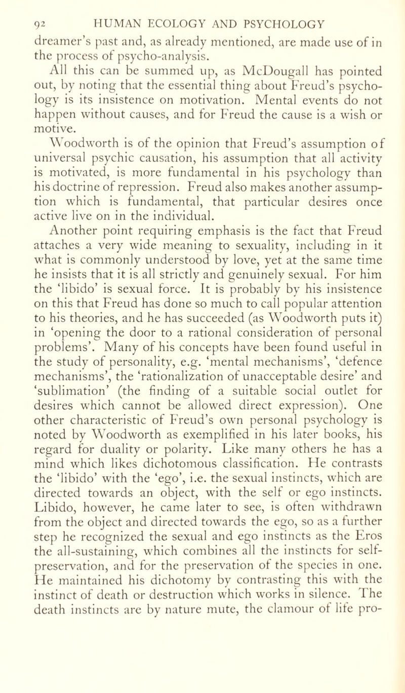 dreamer’s past and, as already mentioned, are made use of in the process of psycho-analysis. All this can be summed up, as McDougall has pointed out, by noting that the essential thing about Freud’s psycho- logy is its insistence on motivation. Mental events do not happen without causes, and for Freud the cause is a wish or motive. Woodworth is ot the opinion that Freud’s assumption of universal psychic causation, his assumption that all activity is motivated, is more fundamental in his psychology than his doctrine of repression. Freud also makes another assump- tion which is fundamental, that particular desires once active live on in the individual. Another point requiring emphasis is the fact that Freud attaches a very wide meaning to sexuality, including in it what is commonly understood by love, yet at the same time he insists that it is all strictly and genuinely sexual. For him the ‘libido’ is sexual force. It is probably by his insistence on this that Freud has done so much to call popular attention to his theories, and he has succeeded (as Wroodworth puts it) in ‘opening the door to a rational consideration of personal problems’. Many of his concepts have been found useful in the study of personality, e.g. ‘mental mechanisms’, ‘defence mechanisms’, the ‘rationalization of unacceptable desire’ and ‘sublimation’ (the finding of a suitable social outlet for desires which cannot be allowed direct expression). One other characteristic of Freud’s own personal psychology is noted by Woodworth as exemplified in his later books, his regard for duality or polarity. Like many others he has a mind which likes dichotomous classification. He contrasts the ‘libido’ with the ‘ego’, i.e. the sexual instincts, which are directed towards an object, with the self or ego instincts. Libido, however, he came later to see, is often withdrawn from the object and directed towards the ego, so as a further step he recognized the sexual and ego instincts as the Eros the all-sustaining, which combines all the instincts for self- preservation, and for the preservation ot the species in one. He maintained his dichotomy by contrasting this with the instinct of death or destruction which works in silence. The death instincts are by nature mute, the clamour ot life pro-