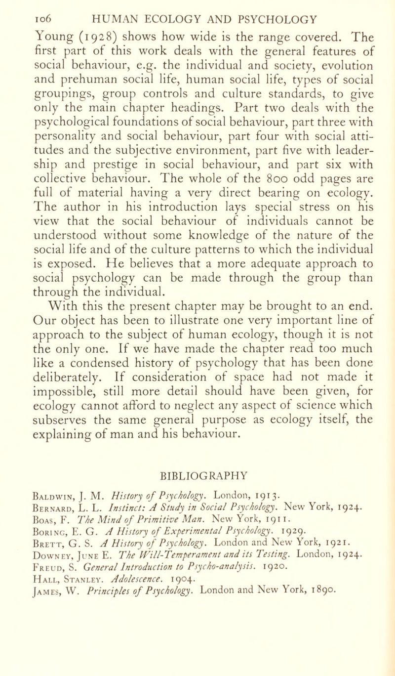 Young (1928) shows how wide is the range covered. The first part of this work deals with the general features of social behaviour, e.g. the individual and society, evolution and prehuman social life, human social life, types of social groupings, group controls and culture standards, to give only the main chapter headings. Part two deals with the psychological foundations of social behaviour, part three with personality and social behaviour, part four with social atti- tudes and the subjective environment, part five with leader- ship and prestige in social behaviour, and part six with collective behaviour. The whole of the 800 odd pages are full of material having a very direct bearing on ecology. The author in his introduction lays special stress on his view that the social behaviour of individuals cannot be understood without some knowledge ot the nature of the social life and of the culture patterns to which the individual is exposed. He believes that a more adequate approach to social psychology can be made through the group than through the individual. With this the present chapter may be brought to an end. Our object has been to illustrate one very important line of approach to the subject of human ecology, though it is not the only one. If we have made the chapter read too much like a condensed history of psychology that has been done deliberately. If consideration ot space had not made it impossible, still more detail should have been given, for ecology cannot afford to neglect any aspect of science which subserves the same general purpose as ecology itself, the explaining of man and his behaviour. BIBLIOGRAPHY Baldwin, J. M. History of Psychology. London, 1913. Bernard, L. L. Instinct: A Study in Social Psychology. New York, 1924. Boas, F. The Mind of Primitive Man. New York, 1911. Boring, E. G. A History of Experimental Psychology. 1929. Brett, G. S. A History of Psychology. London and New York, 1921. Downey, June E. The Will-Temperament and its Testing. London, 1924. Freud, S. General Introduction to Psycho-analysis. 1920. Hall, Stanley. Adolescence. 1904. James, W. Principles of Psychology. London and New York, 1890.