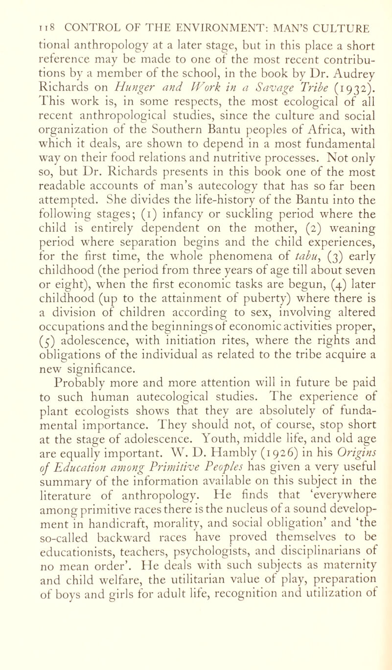 tional anthropology at a later stage, but in this place a short reference may be made to one of the most recent contribu- tions by a member of the school, in the book by Dr. Audrey Richards on Hunger and Work in a Savage Tribe (1932). This work is, in some respects, the most ecological of all recent anthropological studies, since the culture and social organization of the Southern Bantu peoples of Africa, with which it deals, are shown to depend in a most fundamental way on their food relations and nutritive processes. Not only so, but Dr. Richards presents in this book one of the most readable accounts of man’s autecology that has so far been attempted. She divides the life-history of the Bantu into the following stages; (1) infancy or suckling period where the child is entirely dependent on the mother, (2) weaning period where separation begins and the child experiences, for the first time, the whole phenomena of tabu, (3) early childhood (the period from three years of age till about seven or eight), when the first economic tasks are begun, (4) later childhood (up to the attainment of puberty) where there is a division of children according to sex, involving altered occupations and the beginnings of economic activities proper, (5) adolescence, with initiation rites, where the rights and obligations of the individual as related to the tribe acquire a new significance. Probably more and more attention will in future be paid to such human autecological studies. The experience of plant ecologists shows that they are absolutely of funda- mental importance. They should not, of course, stop short at the stage of adolescence. Youth, middle life, and old age are equally important. W. D. Hambly (1926) in his Origins of Education among Primitive Peoples has given a very useful summary of the information available on this subject in the literature of anthropology. He finds that ‘everywhere among primitive races there is the nucleus of a sound develop- ment in handicraft, morality, and social obligation’ and ‘the so-called backward races have proved themselves to be educationists, teachers, psychologists, and disciplinarians of no mean order’. He deals with such subjects as maternity and child welfare, the utilitarian value of play, preparation of boys and girls for adult life, recognition and utilization of