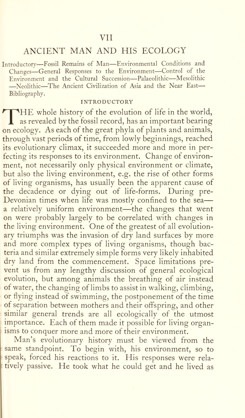 ANCIENT MAN AND HIS ECOLOGY Introductory—Fossil Remains of Man—Environmental Conditions and Changes—General Responses to the Environment—Control of the Environment and the Cultural Succession—Palaeolithic—Mesolithic —Neolithic—The Ancient Civilization of Asia and the Near East— Bibliography. INTRODUCTORY THE whole history of the evolution of life in the world, as revealed by the fossil record, has an important bearing on ecology. As each of the great phyla of plants and animals, through vast periods of time, from lowly beginnings, reached its evolutionary climax, it succeeded more and more in per- fecting its responses to its environment. Change of environ- ment, not necessarily only physical environment or climate, but also the living environment, e.g. the rise of other forms of living organisms, has usually been the apparent cause of the decadence or dying out of life-forms. During pre- Devonian times when lite was mostly confined to the sea— a relatively uniform environment—the changes that went on were probably largely to be correlated with changes in the living environment. One of the greatest of all evolution- ary triumphs was the invasion of dry land surfaces by more and more complex types of living organisms, though bac- teria and similar extremely simple forms very likely inhabited dry land from the commencement. Space limitations pre- vent us from any lengthy discussion of general ecological evolution, but among animals the breathing of air instead of water, the changing of limbs to assist in walking, climbing, or flying instead of swimming, the postponement of the time of separation between mothers and their offspring, and other similar general trends are all ecologically of the utmost importance. Each of them made it possible for living organ- isms to conquer more and more of their environment. Man’s evolutionary history must be viewed from the same standpoint. To begin with, his environment, so to speak, forced his reactions to it. His responses were rela- tively passive. He took what he could get and he lived as