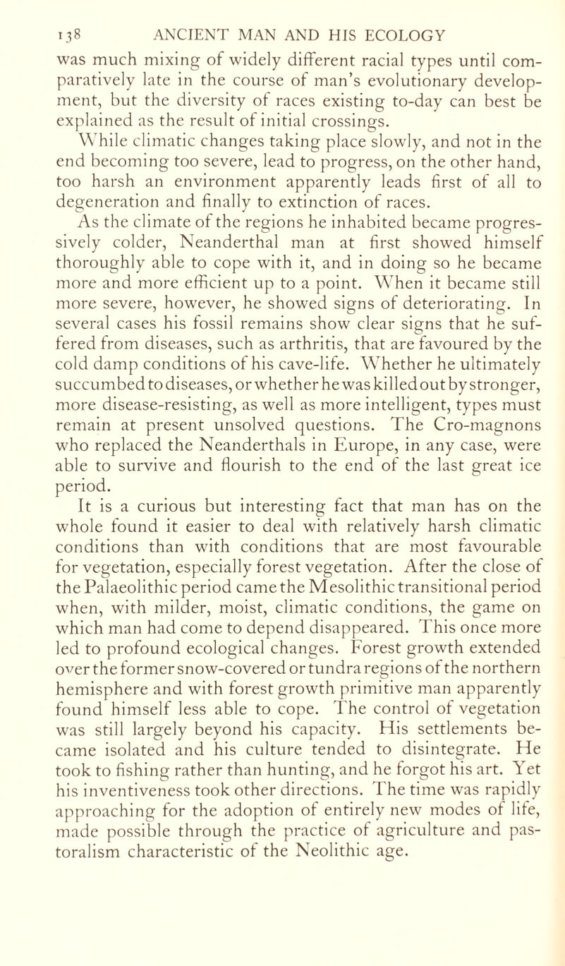 was much mixing of widely different racial types until com- paratively late in the course of man’s evolutionary develop- ment, but the diversity of races existing to-day can best be explained as the result of initial crossings. While climatic changes taking place slowly, and not in the end becoming too severe, lead to progress, on the other hand, too harsh an environment apparently leads first of all to degeneration and finally to extinction of races. As the climate of the regions he inhabited became progres- sively colder, Neanderthal man at first showed himself thoroughly able to cope with it, and in doing so he became more and more efficient up to a point. When it became still more severe, however, he showed signs of deteriorating. In several cases his fossil remains show clear signs that he suf- fered from diseases, such as arthritis, that are favoured by the cold damp conditions of his cave-life. Whether he ultimately succumbed to diseases, or whether he was killed out by stronger, more disease-resisting, as well as more intelligent, types must remain at present unsolved questions. The Cro-magnons who replaced the Neanderthals in Europe, in any case, were able to survive and flourish to the end of the last great ice It is a curious but interesting fact that man has on the whole found it easier to deal with relatively harsh climatic conditions than with conditions that are most favourable for vegetation, especially forest vegetation. After the close of the Palaeolithic period came the Mesolithic transitional period when, with milder, moist, climatic conditions, the game on which man had come to depend disappeared. This once more led to profound ecological changes. Forest growth extended over the former snow-covered or tundra regions of the northern hemisphere and with forest growth primitive man apparently found himself less able to cope. The control of vegetation was still largely beyond his capacity. His settlements be- came isolated and his culture tended to disintegrate. He took to fishing rather than hunting, and he forgot his art. Yet his inventiveness took other directions. The time was rapidly approaching for the adoption of entirely new modes of life, made possible through the practice of agriculture and pas- toralism characteristic of the Neolithic age.