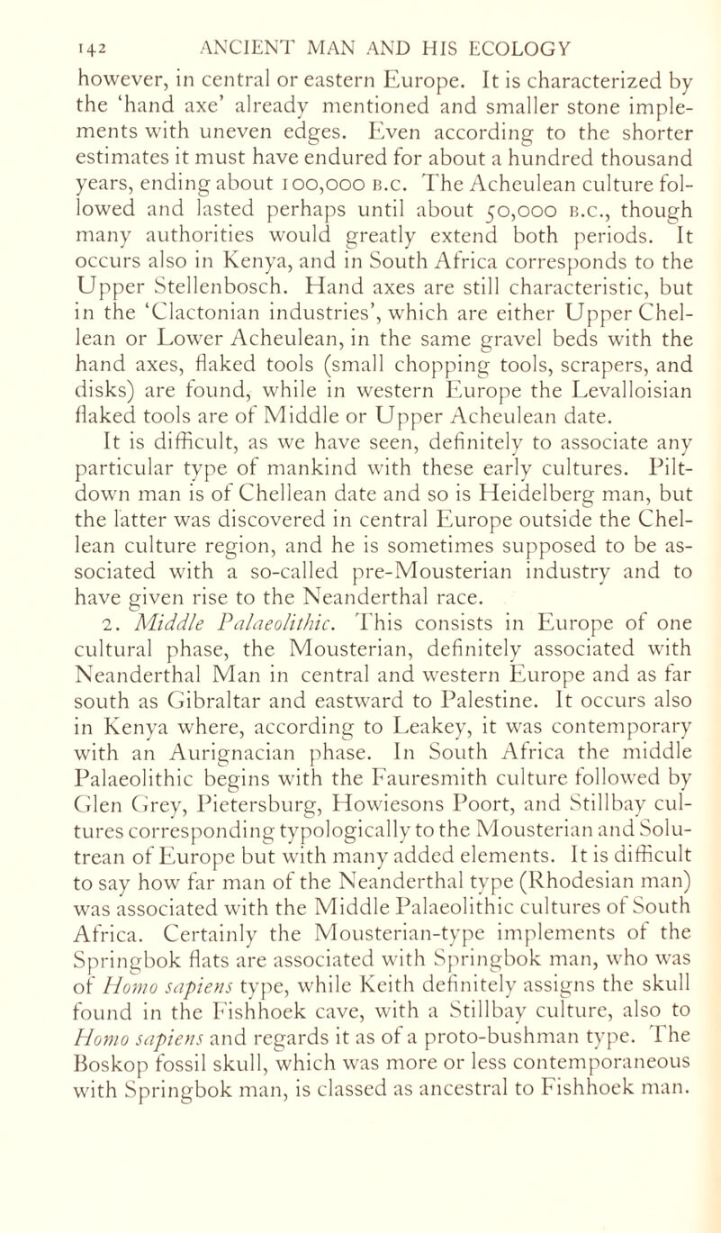 however, in central or eastern Europe. It is characterized by the ‘hand axe’ already mentioned and smaller stone imple- ments with uneven edges. Even according to the shorter estimates it must have endured for about a hundred thousand years, ending about 100,000 b.c. The Acheulean culture fol- lowed and lasted perhaps until about 50,000 b.c., though many authorities would greatly extend both periods. It occurs also in Kenya, and in South Africa corresponds to the Upper Stellenbosch. Hand axes are still characteristic, but in the ‘Clactonian industries’, which are either Upper Chel- lean or Lower Acheulean, in the same gravel beds with the hand axes, flaked tools (small chopping tools, scrapers, and disks) are found, while in western Europe the Levalloisian flaked tools are of Middle or Upper Acheulean date. It is difficult, as we have seen, definitely to associate any particular type of mankind with these early cultures. Pilt- down man is of Chellean date and so is Heidelberg man, but the latter was discovered in central Europe outside the Chel- lean culture region, and he is sometimes supposed to be as- sociated with a so-called pre-Mousterian industry and to have given rise to the Neanderthal race. 2. Middle Palaeolithic. This consists in Europe of one cultural phase, the Mousterian, definitely associated with Neanderthal Man in central and western Europe and as far south as Gibraltar and eastward to Palestine. It occurs also in Kenya where, according to Leakey, it was contemporary with an Aurignacian phase. In South Africa the middle Palaeolithic begins with the Fauresmith culture followed by Glen Grey, Pietersburg, Howiesons Poort, and Stillbay cul- tures corresponding typologically to the Mousterian and Solu- trean of Europe but with many added elements. It is difficult to say how far man of the Neanderthal type (Rhodesian man) was associated with the Middle Palaeolithic cultures of South Africa. Certainly the Mousterian-type implements of the Springbok flats are associated with Springbok man, who was of Homo sapiens type, while Keith definitely assigns the skull found in the Fishhoek cave, with a Stillbay culture, also to Homo sapiens and regards it as of a proto-bushman type. The Boskop fossil skull, which was more or less contemporaneous with Springbok man, is classed as ancestral to Fishhoek man.