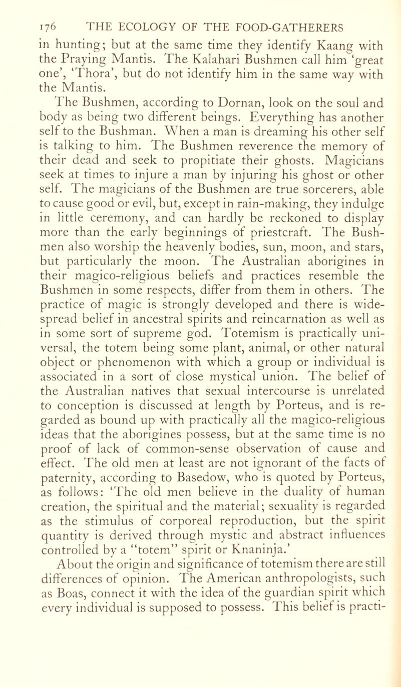 in hunting; but at the same time they identify Kaang with the Praying Mantis. The Kalahari Bushmen call him ‘great one’, ‘1 hora’, but do not identify him in the same way with the Mantis. The Bushmen, according to Dornan, look on the soul and body as being two different beings. Everything has another self to the Bushman. When a man is dreaming his other self is talking to him. The Bushmen reverence the memory of their dead and seek to propitiate their ghosts. Magicians seek at times to injure a man by injuring his ghost or other self. The magicians of the Bushmen are true sorcerers, able to cause good or evil, but, except in rain-making, they indulge in little ceremony, and can hardly be reckoned to display more than the early beginnings of priestcraft. The Bush- men also worship the heavenly bodies, sun, moon, and stars, but particularly the moon. The Australian aborigines in their magico-religious beliefs and practices resemble the Bushmen in some respects, differ from them in others. The practice of magic is strongly developed and there is wide- spread belief in ancestral spirits and reincarnation as well as in some sort of supreme god. Totemism is practically uni- versal, the totem being some plant, animal, or other natural object or phenomenon with which a group or individual is associated in a sort of close mystical union. The belief of the Australian natives that sexual intercourse is unrelated to conception is discussed at length by Porteus, and is re- garded as bound up with practically all the magico-religious ideas that the aborigines possess, but at the same time is no proof of lack of common-sense observation of cause and effect. The old men at least are not ignorant ot the facts of paternity, according to Basedow, who is quoted by Porteus, as follows: ‘The old men believe in the duality ot human creation, the spiritual and the material; sexuality is regarded as the stimulus of corporeal reproduction, but the spirit quantity is derived through mystic and abstract influences controlled by a “totem” spirit or Knaninja.’ About the origin and significance of totemism there are still differences of opinion. The American anthropologists, such as Boas, connect it with the idea of the guardian spirit which every individual is supposed to possess. This belief is practi-