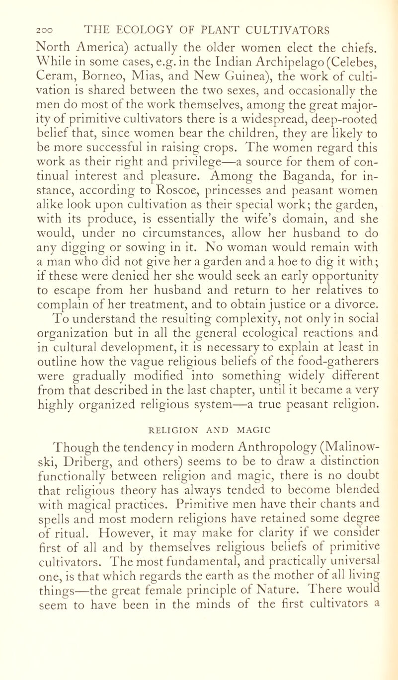 North America) actually the older women elect the chiefs. While in some cases, e.g. in the Indian Archipelago (Celebes, Ceram, Borneo, Mias, and New Guinea), the work of culti- vation is shared between the two sexes, and occasionally the men do most of the work themselves, among the great major- ity of primitive cultivators there is a widespread, deep-rooted belief that, since women bear the children, they are likely to be more successful in raising crops. The women regard this work as their right and privilege—a source for them of con- tinual interest and pleasure. Among the Baganda, for in- stance, according to Roscoe, princesses and peasant women alike look upon cultivation as their special work; the garden, with its produce, is essentially the wife’s domain, and she would, under no circumstances, allow her husband to do any digging or sowing in it. No woman would remain with a man who did not give her a garden and a hoe to dig it with; if these were denied her she would seek an early opportunity to escape from her husband and return to her relatives to complain of her treatment, and to obtain justice or a divorce. To understand the resulting complexity, not only in social organization but in all the general ecological reactions and in cultural development, it is necessary to explain at least in outline how the vague religious beliefs of the food-gatherers were gradually modified into something widely different from that described in the last chapter, until it became a very highly organized religious system—a true peasant religion. RELIGION AND MAGIC Though the tendency in modern Anthropology (Malinow- ski, Driberg, and others) seems to be to draw a distinction functionally between religion and magic, there is no doubt that religious theory has always tended to become blended with magical practices. Primitive men have their chants and spells and most modern religions have retained some degree of ritual. However, it may make for clarity if we consider first of all and by themselves religious beliefs of primitive cultivators. The most fundamental, and practically universal one, is that which regards the earth as the mother of all living things—the great female principle of Nature. I here would seem to have been in the minds of the first cultivators a