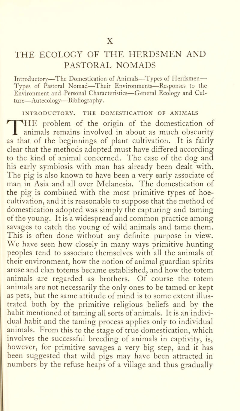 X THE ECOLOGY OF THE HERDSMEN AND PASTORAL NOMADS Introductory—The Domestication of Animals—Types of Herdsmen— Types of Pastoral Nomad—Their Environments—Responses to the Environment and Personal Characteristics—General Ecology and Cul- ture—Autecology—Bibliography. INTRODUCTORY. THE DOMESTICATION OF ANIMALS THE problem of the origin of the domestication of animals remains involved in about as much obscurity as that of the beginnings of plant cultivation. It is fairly clear that the methods adopted must have differed according to the kind of animal concerned. The case of the dog and his early symbiosis with man has already been dealt with. The pig is also known to have been a very early associate of man in Asia and all over Melanesia. The domestication of the pig is combined with the most primitive types of hoe- cultivation, and it is reasonable to suppose that the method of domestication adopted was simply the capturing and taming of the young. It is a widespread and common practice among savages to catch the young of wild animals and tame them. This is often done without any definite purpose in view. We have seen how closely in many ways primitive hunting peoples tend to associate themselves with all the animals of their environment, how the notion of animal guardian spirits arose and clan totems became established, and how the totem animals are regarded as brothers. Of course the totem animals are not necessarily the only ones to be tamed or kept as pets, but the same attitude of mind is to some extent illus- trated both by the primitive religious beliefs and by the habit mentioned of taming all sorts of animals. It is an indivi- dual habit and the taming process applies only to individual animals. From this to the stage of true domestication, which involves the successful breeding of animals in captivity, is, however, tor primitive savages a very big step, and it has been suggested that wild pigs may have been attracted in numbers by the refuse heaps of a village and thus gradually