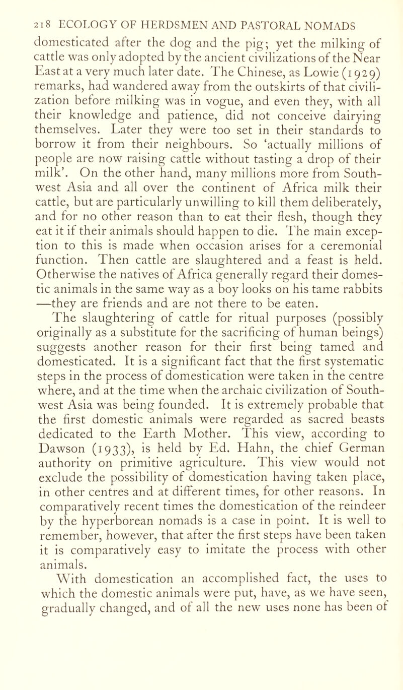 domesticated after the dog and the pig; yet the milking of cattle was only adopted by the ancient civilizations of the Near East at a very much later date. The Chinese, as Lowie (1929) remarks, had wandered away from the outskirts of that civili- zation before milking was in vogue, and even they, with all their knowledge and patience, did not conceive dairying themselves. Later they were too set in their standards to borrow it from their neighbours. So ‘actually millions of people are now raising cattle without tasting a drop of their milk’. On the other hand, many millions more from South- west Asia and all over the continent of Africa milk their cattle, but are particularly unwilling to kill them deliberately, and for no other reason than to eat their flesh, though they eat it if their animals should happen to die. The main excep- tion to this is made when occasion arises for a ceremonial function. Then cattle are slaughtered and a feast is held. Otherwise the natives of Africa generally regard their domes- tic animals in the same way as a boy looks on his tame rabbits —they are friends and are not there to be eaten. The slaughtering of cattle for ritual purposes (possibly originally as a substitute for the sacrificing of human beings) suggests another reason for their first being tamed and domesticated. It is a significant fact that the first systematic steps in the process of domestication were taken in the centre where, and at the time when the archaic civilization of South- west Asia was being founded. It is extremely probable that the first domestic animals were regarded as sacred beasts dedicated to the Earth Mother. This view, according to Dawson (1933), is held by Ed. Hahn, the chief German authority on primitive agriculture. This view would not exclude the possibility of domestication having taken place, in other centres and at different times, for other reasons. In comparatively recent times the domestication of the reindeer by the hyperborean nomads is a case in point. It is well to remember, however, that after the first steps have been taken it is comparatively easy to imitate the process with other animals. With domestication an accomplished fact, the uses to which the domestic animals were put, have, as we have seen, gradually changed, and of all the new uses none has been ot