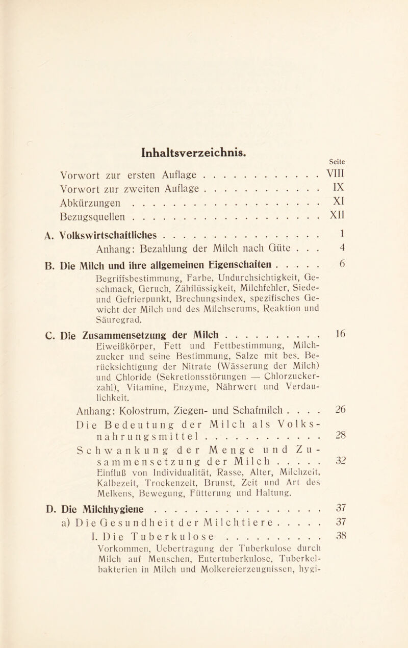 Inhaltsverzeichnis. Seite Vorwort zur ersten Auflage VIII Vorwort zur zweiten Auflage IX Abkürzungen XI Bezugsquellen XII A. Volkswirtschaftliches 1 Anhang: Bezahlung der Milch nach Güte ... 4 B. Die Milch und ihre allgemeinen Eigenschaften 6 Begriffsbestimmung, Farbe, Undurchsichtigkeit, Ge- schmack, Geruch, Zähflüssigkeit, Milchfehler, Siede- und Gefrierpunkt, Brechungsindex, spezifisches Ge- wicht der Milch und des Milchserums, Reaktion und Säuregrad. C. Die Zusammensetzung der Milch 16 Eiweißkörper, Fett und Fettbestimmung, Milch- zucker und seine Bestimmung, Salze mit bes. Be- rücksichtigung der Nitrate (Wässerung der Milch) und Chloride (Sekretionsstörungen — Chlorzucker- zahl), Vitamine, Enzyme, Nährwert und Verdau- lichkeit. Anhang: Kolostrum, Ziegen- und Schafmilch .... 26 Die Bedeutung der Milch als Volks- nahrungsmittel 28 Schwankung der Menge und Zu- sammensetzung der Milch . . . . . 32 Einfluß von Individualität, Rasse, Alter, Milchzeit, Kalbezeit, Trockenzeit, Brunst, Zeit und Art des Melkens, Bewegung, Fütterung und Haltung. D. Die Milchhygiene 37 a) Die Gesundheit der Milch tiere 37 I. Die Tuberkulose 38 Vorkommen, Uebertragung der Tuberkulose durch Milch auf Menschen, Eutertuberkulose, Tuberkel- bakterien in Milch und Molkereierzeugnissen, hygi-