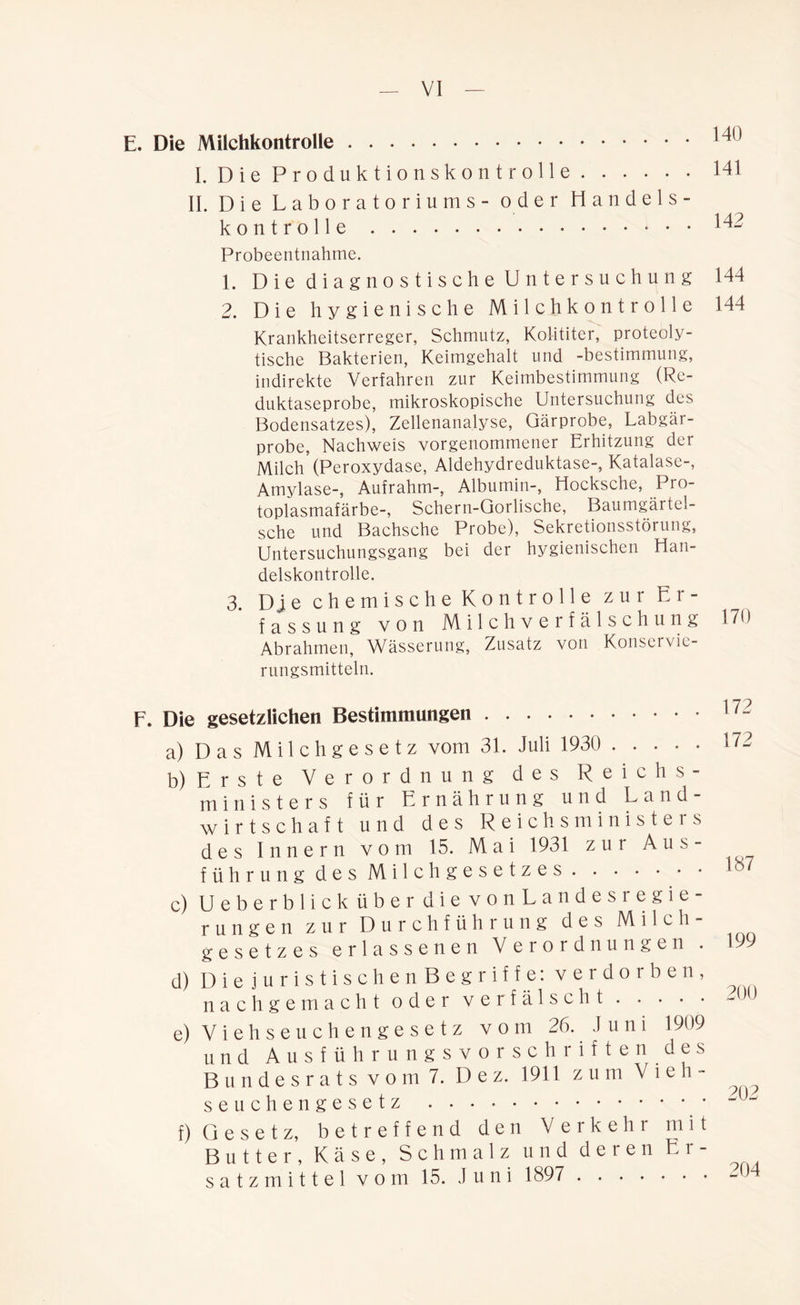 E. Die Milchkontrolle 14U I. Die Produktionskontrolle 141 II. Die Laboratoriums - oder Handels- kontrolle ^2 Probeentnahme. 1. Die diagnostische Untersuchung 144 2. Die hygienische Milchkontrolle 144 Krankheitserreger, Schmutz, Kolititer, proteoly- tische Bakterien, Keimgehalt und -bestimmung, indirekte Verfahren zur Keimbestimmung (Re- duktaseprobe, mikroskopische Untersuchung des Bodensatzes), Zellenanalyse, Gärprobe, Labgär- probe, Nachweis vorgenommener Eihitzung der Milch (Peroxydase, Aldehydreduktase-, Katalase-, Amylase-, Aufrahm-, Albumin-, Hocksche, Pro- toplasmafärbe-, Schern-Gorlische, Baumgäitel- sche und Bachschc Probe), Sekretionsstörung, Untersuchungsgang bei der hygienischen Han- delskontrolle. 3. Dje chemische Kontrolle zur Er- fassung von Milch Verfälschung 170 Abrahmen, Wässerung, Zusatz von Konservie- rungsmitteln. F. Die gesetzlichen Bestimmungen a) Das Milchgesetz vom 31. Juli 1930 b) Erste Verordnung des Reichs- ministers für Ernährung und Land- wirtschaft und des Reichsministers des Innern vom 15. Mai 1931 zur Aus- führung des Milchgesetzes c) Ueberb lickübe r dievonLandesiegie- rungen zur Durchführung des Milch- gesetzes erlassenen Verordnungen . 199 d) DiejuristischenBegriffe: verdorben, nachgemacht oder verfälscht ~ e) Viehseuchengesetz vom 26. Juni 1909 und Ausführungsvorschriften des Bundesrats vom 7. Dez. 1911 z u m V l e h - ^ seuchengesetz ~ih f) G e s e t z, betreffend den Verkehr mit Butter, Käse, Schmalz und deren Er- satzmittel vom 15. Juni 1897 2Sn