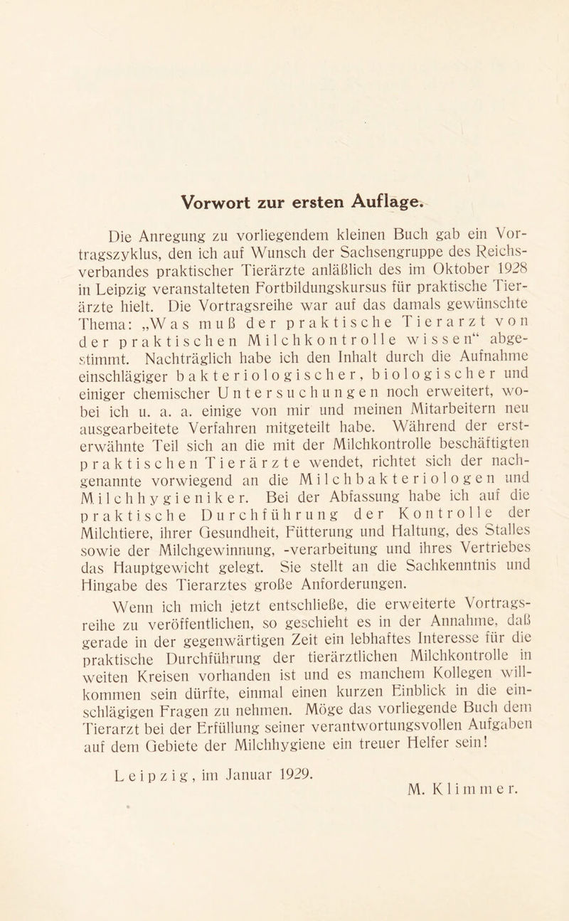 Die Anregung zu vorliegendem kleinen Buch gab ein Vor- tragszyklus, den ich auf Wunsch der Sachsengruppe des Reichs- verbandes praktischer Tierärzte anläßlich des im Oktober 1928 in Leipzig veranstalteten Fortbildungskursus für praktische Tier- ärzte hielt. Die Vortragsreihe war auf das damals gewünschte Thema: „Was muß der praktische Tierarzt von der praktischen Milchkontrolle wissen“ abge- stimmt. Nachträglich habe ich den Inhalt durch die Aufnahme einschlägiger bakteriologischer, biologischer und einiger chemischer Untersuchungen noch erweitert, wo- bei ich u. a. a. einige von mir und meinen Mitarbeitern neu ausgearbeitete Verfahren mitgeteilt habe. Während der erst- erwähnte Teil sich an die mit der Milchkontrolle beschäftigten praktischen Tierärzte wendet, richtet sich der nach- genannte vorwiegend an die Milchbakteriologen und Milchhygieniker. Bei der Abfassung habe ich auf die praktische Durchführung der Kontrolle der Milchtiere, ihrer Gesundheit, Fütterung und Haltung, des Stalles sowie der Milchgewinnung, -Verarbeitung und ihres Vertriebes das Hauptgewicht gelegt. Sie stellt an die Sachkenntnis und Hingabe des Tierarztes große Anforderungen. Wenn ich mich jetzt entschließe, die erweiterte Vortrags- reihe zu veröffentlichen, so geschieht es in der Annahme, daß gerade in der gegenwärtigen Zeit ein lebhaftes Intel esse für die praktische Durchführung der tierärztlichen Milchkontrolle in weiten Kreisen vorhanden ist und es manchem Kollegen will- kommen sein dürfte, einmal einen kurzen Einblick in die ein- schlägigen Fragen zu nehmen. Möge das vorliegende Buch dem Tierarzt bei der Erfüllung seiner verantwortungsvollen Aufgaben auf dem Gebiete der Milchhygiene ein treuer Helfer sein! Leipzig, im Januar 1929.