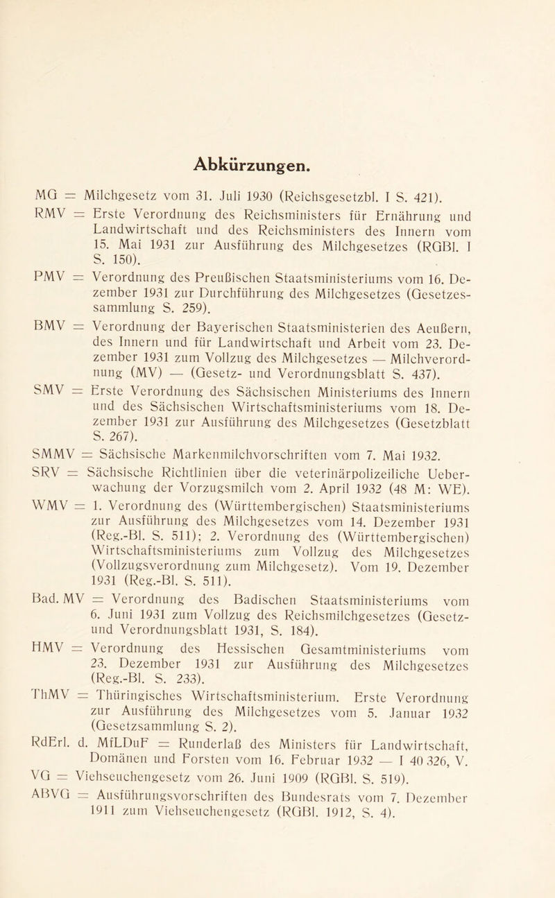Abkürzungen. MG = Milchgesetz vom 31. Juli 1930 (Reichsgesetzbl. I S. 421). RMV = Erste Verordnung des Reichsministers für Ernährung und Landwirtschaft und des Reichsministers des Innern vom 15. Mai 1931 zur Ausführung des Milchgesetzes (RGBl. 1 S. 150). PMV = Verordnung des Preußischen Staatsministeriums vom 16. De- zember 1931 zur Durchführung des Milchgesetzes (Gesetzes- sammlung S. 259). BMV = Verordnung der Bayerischen Staatsministerien des Aeußern, des Innern und für Landwirtschaft und Arbeit vom 23. De- zember 1931 zum Vollzug des Milchgesetzes — Milchverord- nung (MV) — (Gesetz- und Verordnungsblatt S. 437). SMV =r Erste Verordnung des Sächsischen Ministeriums des Innern und des Sächsischen Wirtschaftsministeriums vom 18. De- zember 1931 zur Ausführung des Milchgesetzes (Gesetzblatt 5. 267). SMMV = Sächsische Markenmilchvorschriften vom 7. Mai 1932. SRV = Sächsische Richtlinien über die veterinärpolizeiliche Ueber- wachung der Vorzugsmilch vom 2. April 1932 (48 M: WE). WMV = 1. Verordnung des (Württembergischen) Staatsministeriums zur Ausführung des Milchgesetzes vom 14. Dezember 1931 (Reg.-Bl. S. 511); 2. Verordnung des (Württembergischen) Wirtschaftsministeriums zum Vollzug des Milchgesetzes (Vollzugsverordnung zum Milchgesetz). Vom 19. Dezember 1931 (Reg.-Bl. S. 511). Bad. MV = Verordnung des Badischen Staatsministeriums vom 6. Juni 1931 zum Vollzug des Reichsmilchgesetzes (Gesetz- und Verordnungsblatt 1931, S. 184). HMV = Verordnung des Hessischen Gesamtministeriums vom 23. Dezember 1931 zur Ausführung des Milchgesetzes (Reg.-Bl. S. 233). ThMV = Thüringisches Wirtschaftsministerium. Erste Verordnung zur Ausführung des Milchgesetzes vom 5. Januar 1932 (Gesetzsammlung S. 2). RdErl. d. MfLDuF = Runderlaß des Ministers für Landwirtschaft, Domänen und Forsten vom 16. Februar 1932 — I 40 326, V. VG = Viehseuchengesetz vom 26. Juni 1909 (RGBl. S. 519). ABVG — Ausführungsvorschriften des Bundesrats vom 7. Dezember
