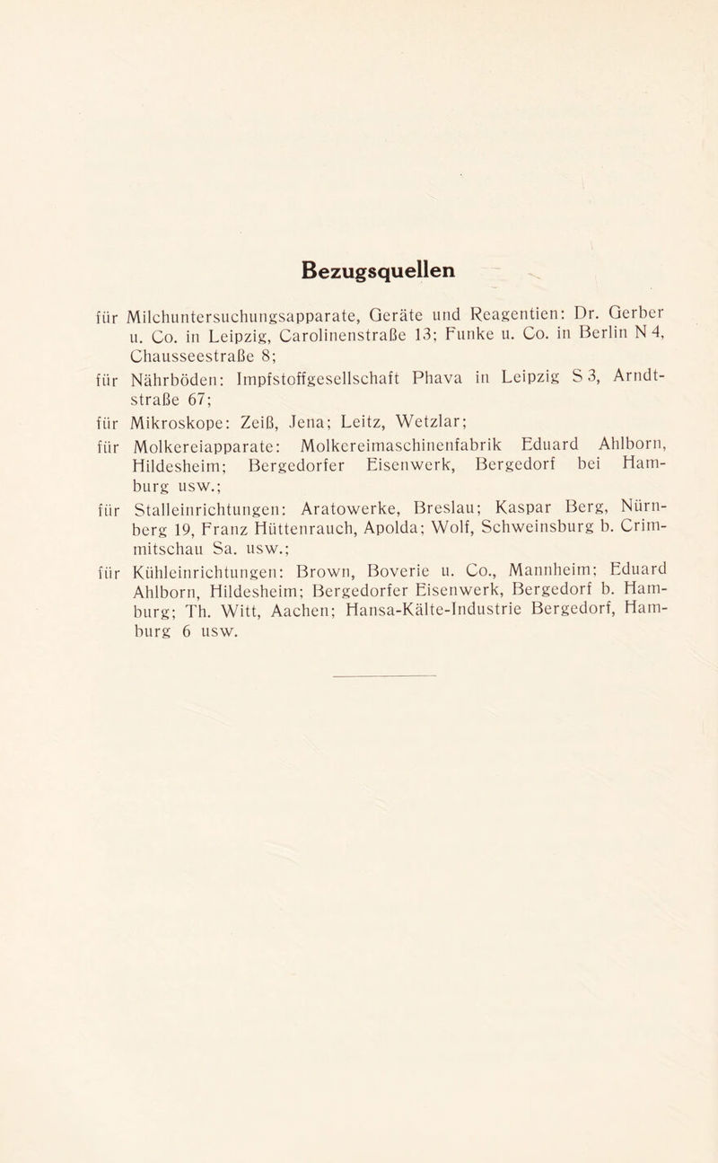 Bezugsquellen für Milchuntersuchungsapparate, Geräte und Reagentien: Dr. Gerber u. Co. in Leipzig, Carolinenstraße 13; Funke u. Co. in Berlin N 4, Chausseestraße 8; für Nährböden: Impfstoffgesellschaft Phava in Leipzig S 3, Arndt- straße 67; für Mikroskope: Zeiß, Jena; Leitz, Wetzlar; für Molkereiapparate: Molkereimaschinenfabrik Eduard Ahlborn, Hildesheim; Bergedorfer Eisenwerk, Bergedorf bei Ham- burg usw.; für Stalleinrichtungen: Aratowerke, Breslau; Kaspar Berg, Nürn- berg 19, Franz Hüttenrauch, Apolda; Wolf, Schweinsburg b. Crim- mitschau Sa. usw.; für Kühleinrichtungen: Brown, Boverie u. Co., Mannheim; Eduard Ahlborn, Hildesheim; Bergedorfer Eisenwerk, Bergedorf b. Ham- burg; Th. Witt, Aachen; Hansa-Kälte-Industrie Bergedorf, Ham- burg 6 usw.