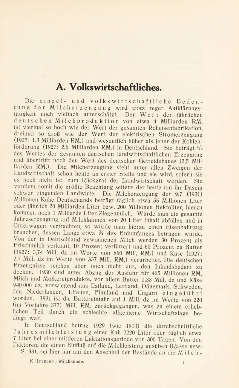 A. Volkswirtschaftliches. Die einzel- und volkswirtschaftliche Bedeu- tung der Milcherzeugung wird trotz reger Aufklärungs- tätigkeit noch vielfach unterschätzt. Der Wert der jährlichen deutschen Milchproduktion von etwa 4 Milliarden RM. ist viermal so hoch wie der Wert der gesamten Roheisenfabrikation, dreimal so groß wie der Wert der elektrischen Stromerzeugung (1927: 1,3 Milliarden RM.) und wesentlich höher als jener der Kohlen- förderung (1927: 2,6 Milliarden RM.) in Deutschland. Sie beträgt Vs des Wertes der gesamten deutschen landwirtschaftlichen Erzeugung und übertrifft noch den Wert des deutschen Getreidebaues (2,5 Mil- liarden RM.). Die Milcherzeugung steht unter allen Zweigen der Landwirtschaft schon heute an erster Stelle und sie wird, sofern sie es noch nicht ist, zum Rückgrat der Landwirtschaft werden. Sie verdient somit die größte Beachtung seitens der heute um ihr Dasein schwer ringenden Landwirte. Die Milcherzeugung der 9,7 (1931) Millionen Kühe Deutschlands beträgt täglich etwa 55 Millionen Liter oder jährlich 20 Milliarden Liter bzw. 200 Millionen Hektoliter, hierzu kommen noch 1 Milliarde Liter Ziegenmilch. Würde man die gesamte Jahreserzeugung auf Milchkannen von 20 Liter Inhalt abfüllen und in Güterwagen verfrachten, so würde man hierzu einen Eisenbahnzug brauchen, dessen Länge etwa % des Erdumfanges betragen würde. Von der in Deutschland gewonnenen Milch werden 30 Prozent als Frischmilch verkauft, 10 Prozent verfüttert und 60 Prozent zu Butter (1927: 3,74 Mill. dz im Werte von 860 Mill. RM.) und Käse (1927: 2,7 Milk dz im Werte von 337 Milk RM.) verarbeitet. Die deutschen Erzeugnisse reichen aber noch nicht aus, den Inlandsbedarf zu decken. 1930 sind unter Abzug der Ausfuhr für 465 Millionen RM. Milch und Molkereiprodukte, vor allem Butter 1,33 Milk dz und Käse 940 000 dz, vorwiegend aus Estland, Lettland, Dänemark, Schweden, den Niederlanden, Litauen, Finnland und Ungarn eingeführt worden. 1931 ist die Buttereinfuhr auf 1 Milk dz im Werte von 220 (im Vorjahre 377) Milk RM. zurückgegangen, was zu einem erheb- lichen Teil durch die schlechte allgemeine Wirtschaftslage be- dingt war. In Deutschland betrug 1929 (wie 1913) die durchschnittliche Jahresmilchleistung einer Kuh 2220 Liter oder täglich etwa 7 Liter bei einer mittleren Laktationsperiode von 300 Tagen. Von den Faktoren, die einen Einfluß auf die Milchleistung ausüben (Rasse usw. — S. 33), sei hier nur auf den Anschluß der Bestände an die M i 1 c h - Klimmer, Milchkunde.