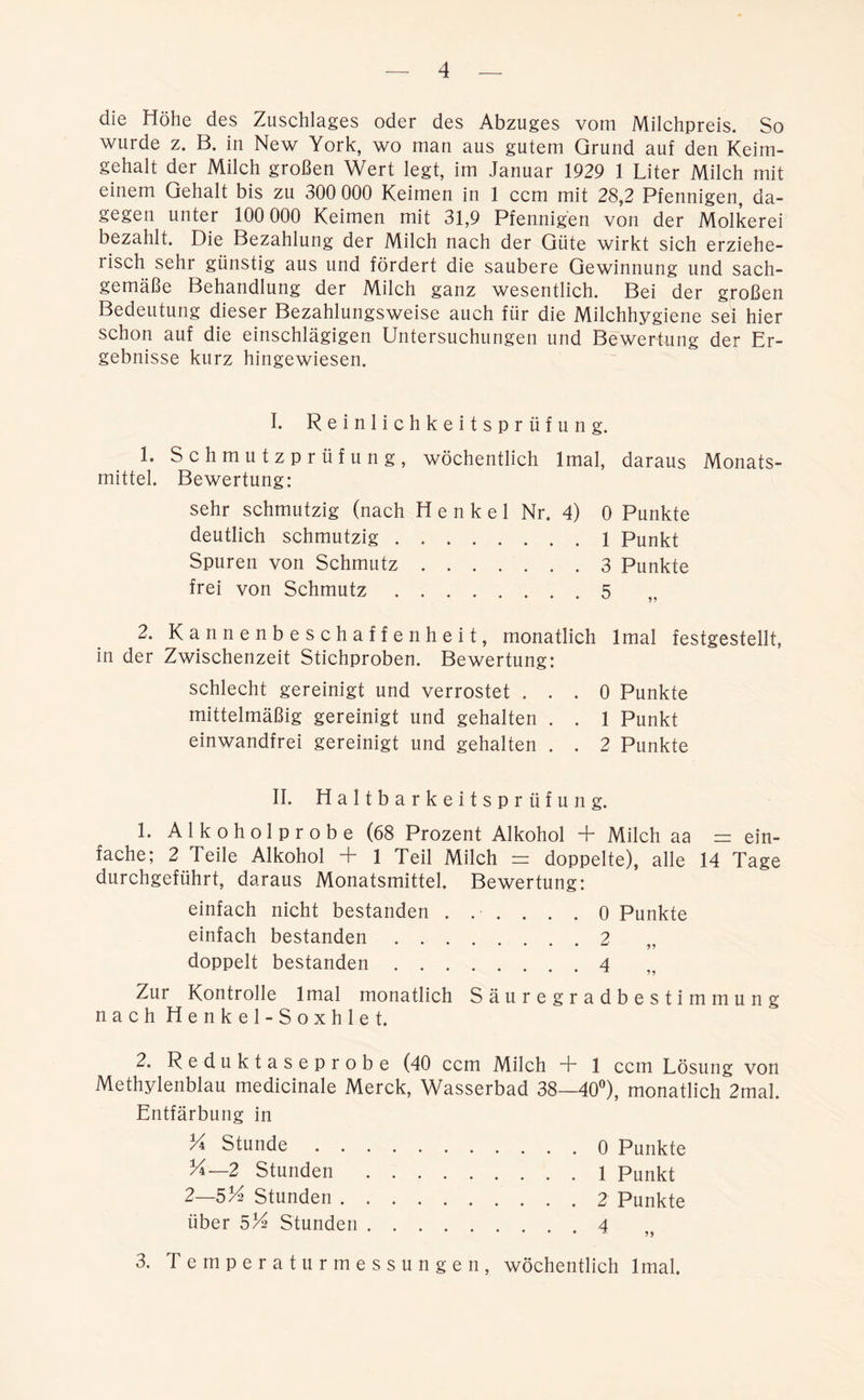 die Höhe des Zuschlages oder des Abzuges vom Milchpreis. So wurde z. B. in New York, wo man aus gutem Grund auf den Keim- gehalt der Milch großen Wert legt, im Januar 1929 1 Liter Milch mit einem Gehalt bis zu 300 000 Keimen in 1 ccm mit 28,2 Pfennigen da- gegen unter 100 000 Keimen mit 31,9 Pfennigen von der Molkerei bezahlt. Die Bezahlung der Milch nach der Güte wirkt sich erziehe- lisch sehr günstig aus und fördert die saubere Gewinnung und sach- gemäße Behandlung der Milch ganz wesentlich. Bei der großen Bedeutung dieser Bezahlungsweise auch für die Milchhygiene sei hier schon auf die einschlägigen Untersuchungen und Bewertung der Er- gebnisse kurz hingewiesen. I. Reinlichkeitsprüfung. 1. Schmutzprüfung, wöchentlich Imal, daraus Monats- mittel. Bewertung: sehr schmutzig (nach Henkel Nr. 4) 0 Punkte deutlich schmutzig 1 Punkt Spuren von Schmutz 3 Punkte frei von Schmutz 5 2. Kannenbeschaffenheit, monatlich lmal festgestellt, in der Zwischenzeit Stichproben. Bewertung: schlecht gereinigt und verrostet ... 0 Punkte mittelmäßig gereinigt und gehalten . . 1 Punkt einwandfrei gereinigt und gehalten . . 2 Punkte II. Haltbarkeitsprüfung. 1. Alkoholprobe (68 Prozent Alkohol T* Milch aa = ein- fache; 2 Teile Alkohol + 1 Teil Milch = doppelte), alle 14 Tage durchgeführt, daraus Monatsmittel. Bewertung: einfach nicht bestanden ...... 0 Punkte einfach bestanden 2 doppelt bestanden 4 Zur Kontrolle lmal monatlich Säuregradbestimmung nach Henkel-Soxhlet. 2, Reduktaseprobe (40 ccm Milch T 1 ccm Lösung von Methylenblau medicinale Merck, Wasserbad 38—40°), monatlich 2mal. Entfärbung in ^ Stunde 0 Punkte K—2 Stunden 1 Punkt 2—514 Stunden 2 Punkte über 5/4 Stunden 4 3. Temperaturmessungen, wöchentlich lmal.