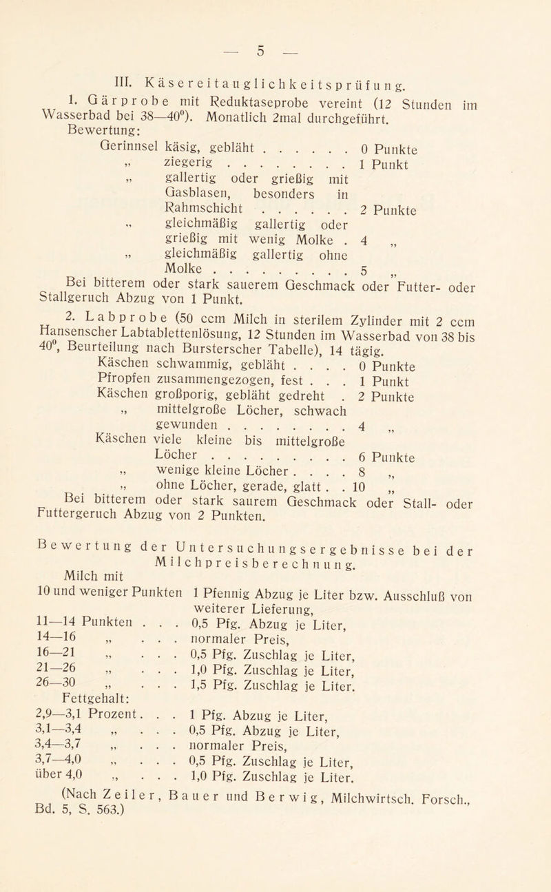 III. Käsereitauglichkeitsprüfung. 1. Gär probe mit Reduktaseprobe vereint (12 Stunden im Wasserbad bei 38—40°). Monatlich 2mal durchgeführt. Bewertung: Gerinnsel käsig, gebläht 0 Punkte - ziegerig 1 punkt „ gallertig oder grießig mit Gasblasen, besonders in Rahmschicht 2 Punkte gleichmäßig gallertig oder grießig mit wenig Molke . 4 „ gleichmäßig gallertig ohne Molke 5 • • • ^ j Bei bitterem oder stark sauerem Geschmack oder Futter- oder Stallgeruch Abzug von 1 Punkt. 2. Labprobe (50 ccm Milch in sterilem Zylinder mit 2 ccm Hansenscher Labtablettenlösung, 12 Stunden im Wasserbad von 38 bis 40 , Beurteilung nach Bursterscher Tabelle), 14 tägig. Käschen schwammig, gebläht .... 0 Punkte Pfropfen zusammengezogen, fest ... 1 Punkt Käschen großporig, gebläht gedreht . 2 Punkte „ mittelgroße Löcher, schwach gewunden 4 Käschen viele kleine bis mittelgroße Löcher 6 Punkte „ wenige kleine Löcher .... 8 ohne Löcher, gerade, glatt . . 10 Bei bitterem oder stark saurem Geschmack oder Stall- oder Futtergeruch Abzug von 2 Punkten. Bewertung Milch mit der Untersuchungsergebnisse bei Milchpreisberechnung. der 10 und weniger Punkten 11—14 Punkten 14-16 „ 16-21 21-26 26—30 Fettgehalt: 2,9—3,1 Prozent 3,1-3,4 3,4-3,7 3,7-4,0 über 4,0 1 Pfennig Abzug je Liter bzw. Ausschluß von weiterer Lieferung, 0,5 Pfg. Abzug je Liter, normaler Preis, 0,5 Pfg. Zuschlag je Liter, 1,0 Pfg. Zuschlag je Liter, 1,5 Pfg. Zuschlag je Liter. 1 Pfg. Abzug je Liter, 0,5 Pfg. Abzug je Liter, normaler Preis, 0,5 Pfg. Zuschlag je Liter, 1,0 Pfg. Zuschlag je Liter. (Nach Zeiler, Bauer und B e r w i g , Milchwirtsch. Forsch., Bd. 5, S. 563.)