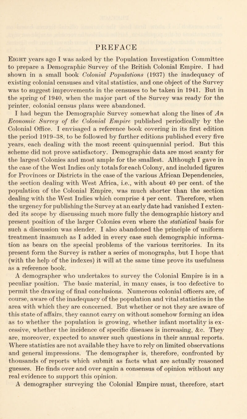 PREFACE Eight years ago I was asked by the Population Investigation Committee to prepare a Demographic Survey of the British Colonial Empire. I had shown in a small book Colonial Populations (1937) the inadequacy of existing colonial censuses and vital statistics, and one object of the Survey was to suggest improvements in the censuses to be taken in 1941. But in the spring of 1940, when the major part of the Survey was ready for the printer, colonial census plans were abandoned. I had begun the Demographic Survey somewhat along the lines of An Economic Survey of the Colonial Empire published periodically by the Colonial Office. I envisaged a reference book covering in its first edition the period 1919-38, to be followed by further editions published every five years, each dealing with the most recent quinquennial period. But this scheme did not prove satisfactory. Demographic data are most scanty for the largest Colonies and most ample for the smallest. Although I gave in the case of the West Indies only totals for each Colony, and included figures for Provinces or Districts in the case of the various African Dependencies, the section dealing with West Africa, i.e., with about 40 per cent, of the population of the Colonial Empire, was much shorter than the section dealing with the West Indies which comprise 4 per cent. Therefore, when the urgency for publishing the Survey at an early date had vanished I exten- ded its scope by discussing much more fully the demographic history and present position of the larger Colonies even where the statistical basis for such a discussion was slender. I also abandoned the principle of uniform treatment inasmuch as I added in every case such demographic informa- tion as bears on the special problems of the various territories. In its present form the Survey is rather a series of monographs, but I hope that (with the help of the indexes) it will at the same time prove its usefulness as a reference book. A demographer who undertakes to survey the Colonial Empire is in a peculiar position. The basic material, in many cases, is too defective to permit the drawing of final conclusions. Numerous colonial officers are, of course, aware of the inadequacy of the population and vital statistics in the area with which they are concerned. But whether or not they are aware of this state of affairs, they cannot carry on without somehow forming an idea as to whether the population is growing, whether infant mortality is ex- cessive, whether the incidence of specific diseases is increasing, &c. They are, moreover, expected to answer such questions in their annual reports. Where statistics are not available they have to rely on limited observations and general impressions. The demographer is, therefore, confronted by thousands of reports which submit as facts what are actually reasoned guesses. He finds over and over again a consensus of opinion without any real evidence to support this opinion. A demographer surveying the Colonial Empire must, therefore, start