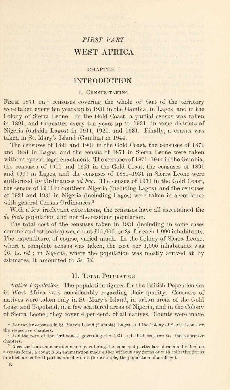 FIRST PART WEST AFRICA CHAPTER I INTRODUCTION I. Census-taking From 1871 on,1 censuses covering the whole or part of the territory were taken every ten years up to 1931 in the Gambia, in Lagos, and in the Colony of Sierra Leone. In the Gold Coast, a partial census was taken in 1891, and thereafter every ten years up to 1931; in some districts of Nigeria (outside Lagos) in 1911, 1921, and 1931. Finally, a census was taken in St. Mary’s Island (Gambia) in 1944. The censuses of 1891 and 1901 in the Gold Coast, the censuses of 1871 and 1881 in Lagos, and the census of 1871 in Sierra Leone were taken without special legal enactment. The censuses of 1871-1944 in the Gambia, the censuses of 1911 and 1921 in the Gold Coast, the censuses of 1891 and 1901 in Lagos, and the censuses of 1881-1931 in Sierra Leone were authorized by Ordinances ad hoc. The census of 1931 in the Gold Coast, the census of 1911 in Southern Nigeria (including Lagos), and the censuses of 1921 and 1931 in Nigeria (including Lagos) were taken in accordance with general Census Ordinances.2 With a few irrelevant exceptions, the censuses have all ascertained the de facto population and not the resident population. The total cost of the censuses taken in 1931 (including in some cases counts3 and estimates) was about £10,000, or 8s. for each 1,000 inhabitants. The expenditure, of course, varied much. In the Colony of Sierra Leone, where a complete census was taken, the cost per 1,000 inhabitants was £6. Is. 6d.; in Nigeria, where the population was mostly arrived at by estimates, it amounted to 5s. Id. II. Total Population Native Population. The population figures for the British Dependencies in West Africa vary considerably regarding their quality. Censuses of natives were taken only in St. Mary’s Island, in urban areas of the Gold Coast and Togoland, in a few scattered areas of Nigeria, and in the Colony of Sierra Leone; they cover 4 per cent, of all natives. Counts were made 1 For earlier censuses in St. Mary’s Island (Gambia), Lagos, and the Colony of Sierra Leone see the respective chapters. 2 For the text of the Ordinances governing the 1931 and 1944 censuses see the respective chapters. 3 A census is an enumeration made by entering the name and particulars of each individual on a census form; a count is an enumeration made either without any forms or with collective forms in which are entered particulars of groups (for example, the population of a village). B