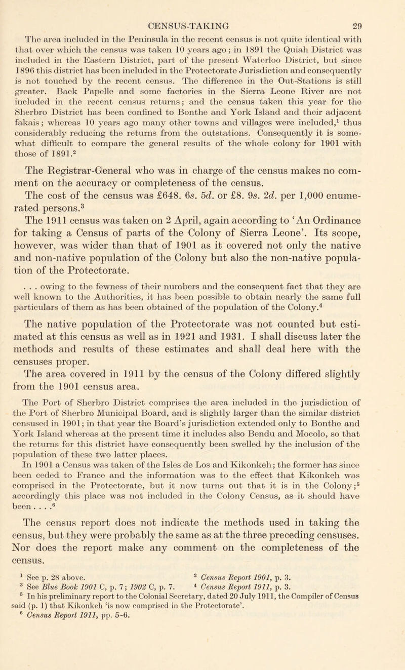 The area included in the Peninsula in the recent census is not quite identical with that over which the census was taken 10 years ago; in 1891 the Quiah District was included in the Eastern District, part of the present Waterloo District, but since 1896 this district has been included in the Protectorate Jurisdiction and consequently is not touched by the recent census. The difference in the Out-Stations is still greater. Back Papelle and some factories in the Sierra Leone River are not included in the recent census returns; and the census taken this year for the Sherbro District has been confined to Bonthe and York Island and their adjacent fakais; whereas 10 years ago many other towns and villages were included,1 thus considerably reducing the returns from the outstations. Consequently it is some- what difficult to compare the general results of the whole colony for 1901 with those of 1891.2 The Registrar-General who was in charge of the census makes no com- ment on the accuracy or completeness of the census. The cost of the census was £648. 6s. 5d. or £8. 9s. 2d. per 1,000 enume- rated persons.3 The 1911 census was taken on 2 April, again according to ‘ An Ordinance for taking a Census of parts of the Colony of Sierra Leone’. Its scope, however, was wider than that of 1901 as it covered not only the native and non-native population of the Colony but also the non-native popula- tion of the Protectorate. . . . owing to the fewness of their numbers and the consequent fact that they are well known to the Authorities, it has been possible to obtain nearly the same full particulars of them as has been obtained of the population of the Colony.4 The native population of the Protectorate was not counted but esti- mated at this census as well as in 1921 and 1931. I shall discuss later the methods and results of these estimates and shall deal here with the censuses proper. The area covered in 1911 by the census of the Colony differed slightly from the 1901 census area. The Port of Sherbro District comprises the area included in the jurisdiction of the Port of Sherbro Municipal Board, and is slightly larger than the similar district censused in 1901; in that year the Board’s jurisdiction extended only to Bonthe and York Island whereas at the present time it includes also Bendu and Mocolo, so that the returns for this district have consequently been swelled by the inclusion of the population of these two latter places. In 1901 a Census was taken of the Isles de Los and Kikonkeh; the former has since been ceded to France and the information was to the effect that Kikonkeh was comprised in the Protectorate, but it now turns out that it is in the Colony;5 accordingly this place was not included in the Colony Census, as it should have been . . . .6 The census report does not indicate the methods used in taking the census, but they were probably the same as at the three preceding censuses. Nor does the report make any comment on the completeness of the census. 1 See p. 28 above. 2 Census Report 1901, p. 3. 3 See Blue Book 1901 C, p. 7; 1902 C, p. 7. 4 Census Report 1911, p. 3. 6 In his preliminary report to the Colonial Secretary, dated 20 July 1911, the Compiler of Census said (p. 1) that Kikonkeh ‘is now comprised in the Protectorate’. 6 Census Report 1911, pp. 5-6.