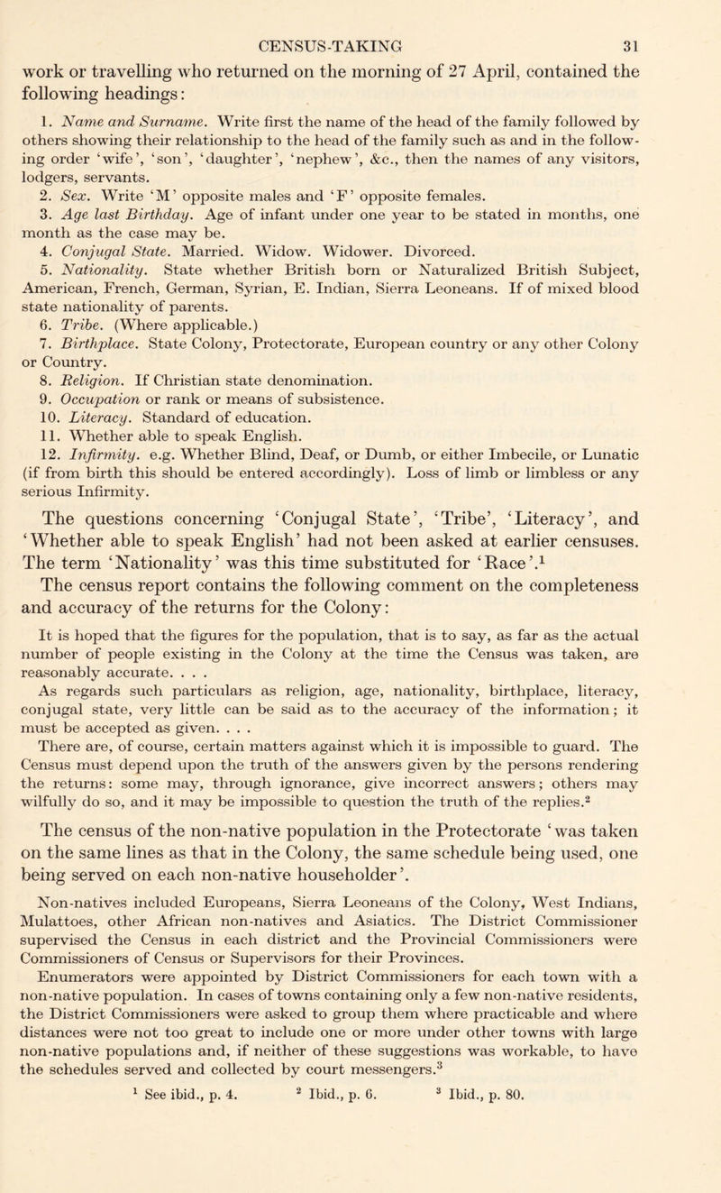 work or travelling who returned on the morning of 27 April, contained the following headings: 1. Name and Surname. Write first the name of the head of the family followed by others showing their relationship to the head of the family such as and in the follow- ing order ‘wife’, ‘son’, ‘daughter’, ‘nephew’, &c., then the names of any visitors, lodgers, servants. 2. Sex. Write ‘M’ opposite males and ‘F’ opposite females. 3. Age last Birthday. Age of infant under one year to be stated in months, one month as the case may be. 4. Conjugal State. Married. Widow. Widower. Divorced. 5. Nationality. State whether British born or Naturalized British Subject, American, French, German, Syrian, E. Indian, Sierra Leoneans. If of mixed blood state nationality of parents. 6. Tribe. (Where applicable.) 7. Birthplace. State Colony, Protectorate, European country or any other Colony or Country. 8. Religion. If Christian state denomination. 9. Occupation or rank or means of subsistence. 10. Literacy. Standard of education. 11. Whether able to speak English. 12. Infirmity, e.g. Whether Blind, Deaf, or Dumb, or either Imbecile, or Lunatic (if from birth this should be entered accordingly). Loss of limb or limbless or any serious Infirmity. The questions concerning ‘Conjugal State’, ‘Tribe’, ‘Literacy’, and ‘Whether able to speak English’ had not been asked at earlier censuses. The term ‘Nationality’ was this time substituted for ‘Race’.1 The census report contains the following comment on the completeness and accuracy of the returns for the Colony : It is hoped that the figures for the population, that is to say, as far as the actual number of people existing in the Colony at the time the Census was taken, are reasonably accurate. . . . As regards such particulars as religion, age, nationality, birthplace, literacy, conjugal state, very little can be said as to the accuracy of the information; it must be accepted as given. . . . There are, of course, certain matters against which it is impossible to guard. The Census must depend upon the truth of the answers given by the persons rendering the returns: some may, through ignorance, give incorrect answers; others may wilfully do so, and it may be impossible to question the truth of the replies.2 The census of the non-native population in the Protectorate ‘ was taken on the same lines as that in the Colony, the same schedule being used, one being served on each non-native householder’. Non-natives included Europeans, Sierra Leoneans of the Colony, West Indians, Mulattoes, other African non-natives and Asiatics. The District Commissioner supervised the Census in each district and the Provincial Commissioners were Commissioners of Census or Supervisors for their Provinces. Enumerators were appointed by District Commissioners for each town with a non-native population. In cases of towns containing only a few non-native residents, the District Commissioners were asked to group them where practicable and where distances were not too great to include one or more under other towns with large non-native populations and, if neither of these suggestions was workable, to have the schedules served and collected by court messengers.3 1 See ibid., p. 4. 2 Ibid., p. 6. 3 Ibid., p. 80.