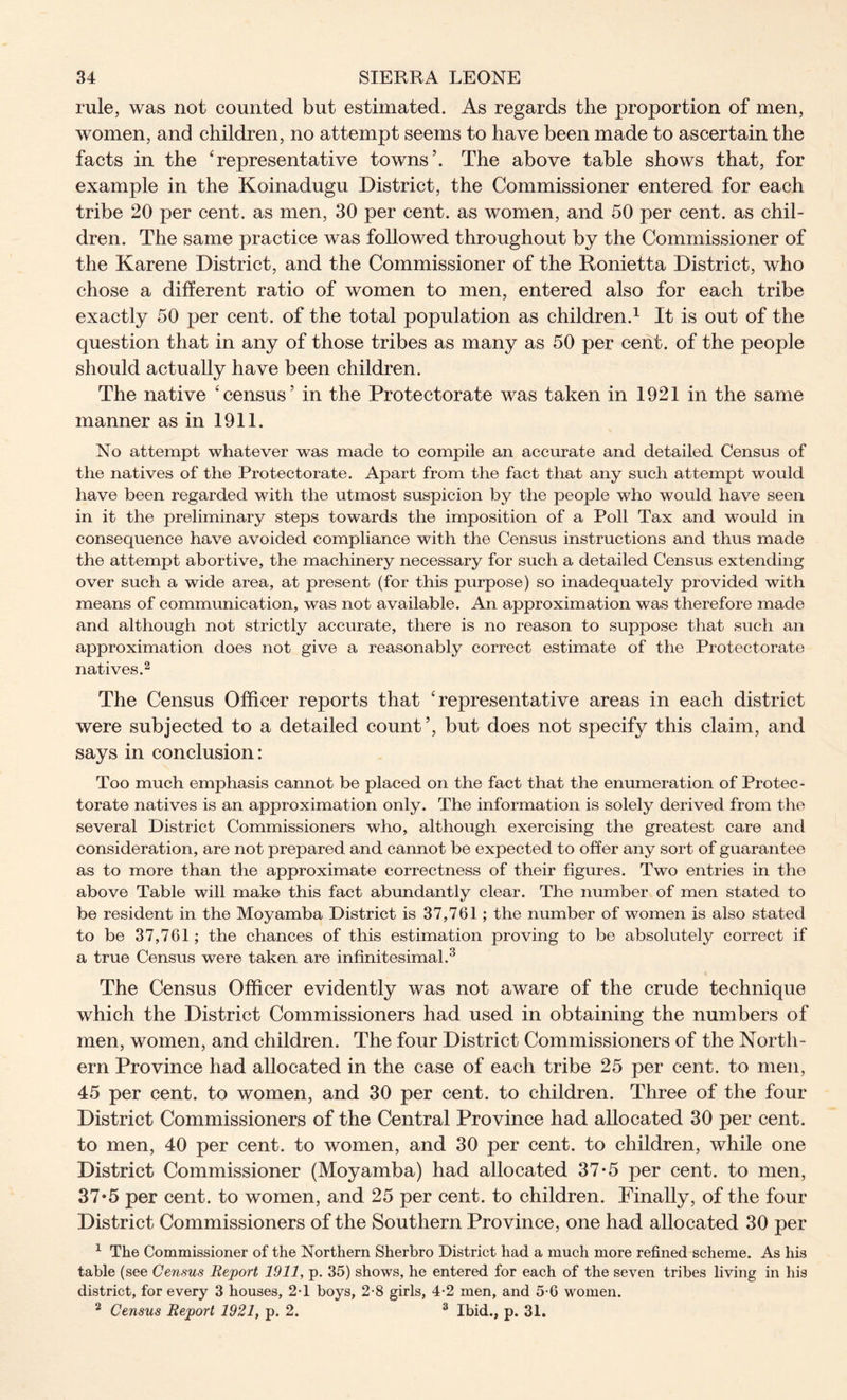 rule, was not counted but estimated. As regards the proportion of men, women, and children, no attempt seems to have been made to ascertain the facts in the ‘representative towns’. The above table shows that, for example in the Koinadugu District, the Commissioner entered for each tribe 20 per cent, as men, 30 per cent, as women, and 50 per cent, as chil- dren. The same practice was followed throughout by the Commissioner of the Karene District, and the Commissioner of the Ronietta District, who chose a different ratio of women to men, entered also for each tribe exactly 50 per cent, of the total population as children.1 It is out of the question that in any of those tribes as many as 50 per cent, of the people should actually have been children. The native ‘census’ in the Protectorate was taken in 1921 in the same manner as in 1911. No attempt whatever was made to compile an accurate and detailed Census of the natives of the Protectorate. Apart from the fact that any such attempt would have been regarded with the utmost suspicion by the people who would have seen in it the preliminary steps towards the imposition of a Poll Tax and would in consequence have avoided compliance with the Census instructions and thus made the attempt abortive, the machinery necessary for such a detailed Census extending over such a wide area, at present (for this purpose) so inadequately provided with means of communication, was not available. An approximation was therefore made and although not strictly accurate, there is no reason to suppose that such an approximation does not give a reasonably correct estimate of the Protectorate natives.2 The Census Officer reports that ‘representative areas in each district were subjected to a detailed count’, but does not specify this claim, and says in conclusion: Too much emphasis cannot be placed on the fact that the enumeration of Protec- torate natives is an approximation only. The information is solely derived from the several District Commissioners who, although exercising the greatest care and consideration, are not prepared and cannot be expected to offer any sort of guarantee as to more than the approximate correctness of their figures. Two entries in the above Table will make this fact abundantly clear. The number of men stated to be resident in the Moyamba District is 37,761; the number of women is also stated to be 37,761; the chances of this estimation proving to be absolutely correct if a true Census were taken are infinitesimal.3 The Census Officer evidently was not aware of the crude technique which the District Commissioners had used in obtaining the numbers of men, women, and children. The four District Commissioners of the North- ern Province had allocated in the case of each tribe 25 per cent, to men, 45 per cent, to women, and 30 per cent, to children. Three of the four District Commissioners of the Central Province had allocated 30 per cent, to men, 40 per cent, to women, and 30 per cent, to children, while one District Commissioner (Moyamba) had allocated 37-5 per cent, to men, 37*5 per cent, to women, and 25 per cent, to children. Finally, of the four District Commissioners of the Southern Province, one had allocated 30 per 1 The Commissioner of the Northern Sherbro District had a much more refined scheme. As his table (see Census Report 1911, p. 35) shows, he entered for each of the seven tribes living in his district, for every 3 houses, 2-1 boys, 2-8 girls, 4-2 men, and 5-6 women. 2 Census Report 1921, p. 2. 3 Ibid., p. 31.