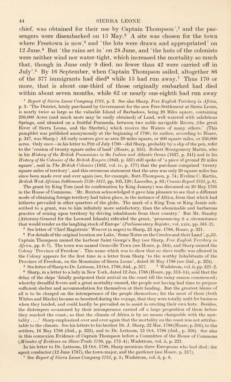 chief, was obtained for tlieir use by Captain Thompson’,1 and the pas- sengers were disembarked on 15 May.2 A site was chosen for the town where Freetown is now,3 and ‘the lots were drawn and appropriated’ on 12 June.4 But ‘the rains set in’ on 28 June, and ‘the huts of the colonists were neither wind nor water-tight, which increased the mortality so much that, though in June only 9 died, no fewer than 42 were carried off in July’.5 By 16 September, when Captain Thompson sailed, altogether 86 of the 377 immigrants had died6 while 15 had run away.7 Thus 170 or more, that is about one-third of those originally embarked had died within about seven months, while 62 or nearly one-eighth had run away 1 Report of Sierra Leone Company 1791, p. 3. See also Sharp, Free English Territory in Africa, p. 3: ‘The District, lately purchased by Government for the new Free-Settlement at Sierra Leone, is nearly tAvice as large as the valuable Island of Barbadoes, being 20 Miles square, containing 256,000 Acres (and much more may be easily obtained) of Land, well watered with salubrious Springs, and situated on a fruitful Peninsula, between two noble navigable Rivers, (the great River of Sierra Leona, and the Sherbro,) which receive the Waters of many others.’ (This pamphlet was published anonymously at the beginning of 1790; its author, according to Hoare, p. 347, was Sharp.) All early sources give as area 20 miles square, or 400 square miles, or 256,000 acres. Only once—in his letter to Pitt of July 1790—did Sharp, probably by a slip of the pen, refer to the ‘cession of twenty square miles of land’ (Hoare, p. 355). Robert Montgomery Martin, who in his History of the British Possessions in the Indian and Atlantic Ocean (1837, p. 241) and in his History of the Colonies of the British Empire (1843, p. 531) still spoke of ‘a piece of ground 20 miles square’, said in The British Colonies (1852, vol. iv, p. 177) that the purchase comprised ‘twenty square miles of territory’, and this erroneous statement that the area was only 20 square miles has since been made over and over again (see, for example, Butt-Thompson, p. 74; Eveline C. Martin, British West African Settlements 1750-1821, pp. 105,120; Lascelles, p. 83; Census Report 1931, p. 8). The grant by King Tom (and its confirmation by King Jammy) was discussed on 30 May 1791 in the House of Commons. ‘Mr. Buxton acknowledged it gave him pleasure to see that a different mode of obtaining foreign territory had taken place, in the instance of Africa, from that which had hitherto prevailed in other quarters of the globe. The mark of a King Tom or King Jamie sub- scribed to a grant, was to him infinitely more satisfactory, than the abominable and barbarous practice of seizing upon territory by driving inhabitants from their country.’ But Mr. Stanley (Attorney-General for the Leeward Islands) ridiculed the grant, ‘pronouncing it a circumstance that would render us the laughing stock of Europe’ (Parliamentary Register, vol. xxix, pp. 581-2). 2 See letter of ‘ Chief Magistrate ’ Weaver (a negro) to Sharp, 23 Apr. 1788, Hoare, p. 321. 3 For details of the original location see Luke, ‘ Some Notes on the Creoles and their Land ’, p.,53. Captain Thompson named the harbour Saint George’s Bay (see Sharp, Free English Territory in Africa, pp. 6-7). The town was named Granville Town (see Hoare, p. 344), and Sharp named the Colony ‘Province of Freedom’. This name Avhich was to shoAv that no slave traffic Avas allowed in the Colony appears for the first time in a letter from Sharp ‘to the Arorthy Inhabitants of the Province of Freedom, on the Mountains of Sierra Leone’, dated 16 May 1788 (see ibid., p. 324). 4 See letter ofSharp to Dr. Lettsom, 13 Oct. 1788, ibid., p. 317. 5 Wadstrom, vol. ii, pp. 221-2. 6 Sharp, in a letter to a lady in New York, dated 12 Jan. 1788 (Hoare, pp. 313-14), said that the delay of the ships ‘ fatally postponed their arrival on the coast till the rainy season commenced; whereby dreadful fevers and a great mortality ensued, the people not having had time to prepare sufficient shelter and accommodation for themselves at their landing. But the greatest blame of all is to be charged on the intemperance of the people themselves; for the most of them (both Whites and Blacks) became so besotted during the voyage, that they were totally unfit for business when they landed, and could hardly be prevailed on to assist in erecting their own huts. Besides, the distempers occasioned by their intemperance carried off a large proportion of them before they reached the coast; so that the climate of Africa is by no means chargeable Avith the mor- tality . ...’ Sharp emphasized over and over again that the mortality on the coast was not attribu- table to the climate. See his letters to his brother Dr. J. Sharp, 22 Mar. 1788 (Hoare, p. 316), to the settlers, 16 May 1788 (ibid., p. 325), and to Dr. Lettsom, 13 Oct. 1788 (ibid., p. 316). See also in this connexion Evidence of Captain Thompson before a Committee of the House of Commons (Minutes of Evidence on Slave-Trade 1790, pp. 173-4); Wadstrom, vol. ii, p. 221. In his letter to Dr. Lettsom, 13 Oct. 1788, Sharp mentions three Europeans avIio had died: the agent conductor (12 June 1787), the town-major, and the gardener (see Hoare, p. 317). 7 See Report of Sierra Leone Company 1791, p. 5; Wadstrom, vol. ii, p. 8.