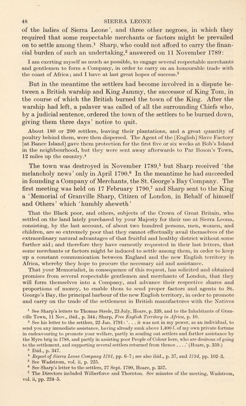 of the ladies of Sierra Leone’, and three other negroes, in which they required that some respectable merchants or factors might be prevailed on to settle among them.1 Sharp, who could not afford to carry the finan- cial burden of such an undertaking,2 answered on 11 November 1789: I am exerting myself as much as possible, to engage several respectable merchants and gentlemen to form a Company, in order to carry on an honourable trade with the coast of Africa; and I have at last great hopes of success.3 But in the meantime the settlers had become involved in a dispute be- tween a British warship and King Jammy, the successor of King Tom, in the course of which the British burned the town of the King. After the warship had left, a palaver was called of all the surrounding Chiefs who, by a judicial sentence, ordered the town of the settlers to be burned down, giving them three days’ notice to quit. About 180 or 200 settlers, leaving their plantations, and a great quantity of poultry behind them, were then dispersed. The Agent of the [English] Slave Factory [at Ba.nce Island] gave them protection for the first five or six weeks at Bob’s Island in the neighbourhood, but they were sent away afterwards to Par Boson’s Town, 12 miles up the country.4 The town was destroyed in November 1789,5 but Sharp received 'the melancholy news’ only in April 1790.6 In the meantime he had succeeded in founding a Company of Merchants, the St. George’s Bay Company. The first meeting was held on 17 February 1790,7 and Sharp sent to the King a 'Memorial of Granville Sharp, Citizen of London, in Behalf of himself and Others ’ which ' humbly sheweth ’ That the Black poor, and others, subjects of the Crown of Great Britain, who settled on the land lately purchased by your Majesty for their use at Sierra Leona, consisting, by the last account, of about two hundred persons, men, women, and children, are so extremely poor that they cannot effectually avail themselves of the extraordinary natural advantages of that fruitful and healthy district without some further aid; and therefore they have earnestly requested in their last letters, that some merchants or factors might be induced to settle among them, in order to keep up a constant communication between England and the new English territory in Africa, whereby they hope to procure the necessary aid and assistance. That your Memorialist, in consequence of this request, has solicited and obtained promises from several respectable gentlemen and merchants of London, that they will form themselves into a Company, and advance their respective shares and proportions of money, to enable them to send proper factors and agents to St. George’s Bay, the principal harbour of the new English territory, in order to promote and carry on the trade of the settlement in British manufactures with the Natives 1 See Sharp’s letters to Thomas Steele, 23 July, Hoare, p. 339, and to the Inhabitants of Gran- ville Town, 11 Nov., ibid., p. 344; Sharp, Free English Territory in Africa, p. 10. 2 See his letter to the settlers, 22 Jan. 1791: ‘. . . it was not in my power, as an individual, to send you any immediate assistance, having already sunk above 1,400 l. of my own private fortune in endeavouring to promote your welfare, partly in sending out settlers and farther assistance by the Myro brig in 1788, and partly in assisting poor People of Colour here, who are desirous of going to the settlement, and supporting several settlers returned from thence . . . .’ (Hoare, p. 359.) 3 Ibid., p. 347. 4 Report of Sierra Leone Company 1791, pp. 6-7; see also ibid., p. 37, and 1794, pp. 102-3. 5 See Wadstrom, vol. ii, p. 225. 6 See Sharp’s letter to the settlers, 27 Sept. 1790, Hoare, p. 357. 7 The Directors included Wilberforce and Thornton. See minutes of the meeting, Wadstrom, vol. ii, pp. 224-5.