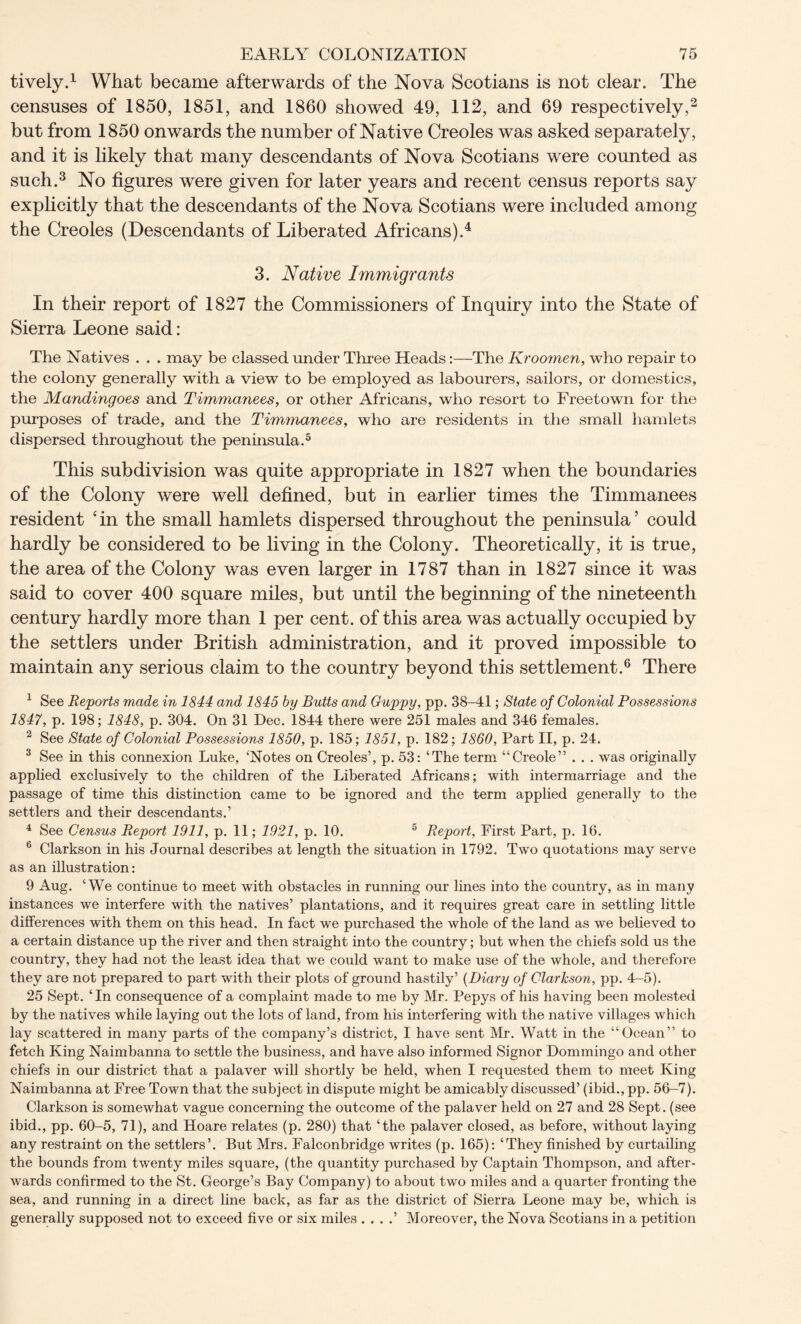 tively.1 What became afterwards of the Nova Scotians is not clear. The censuses of 1850, 1851, and 1860 showed 49, 112, and 69 respectively,2 but from 1850 onwards the number of Native Creoles was asked separately, and it is likely that many descendants of Nova Scotians were counted as such.3 No figures were given for later years and recent census reports say explicitly that the descendants of the Nova Scotians were included among the Creoles (Descendants of Liberated Africans).4 3. Native Immigrants In their report of 1827 the Commissioners of Inquiry into the State of Sierra Leone said: The Natives . . . may be classed under Three Heads:—The Kroomen, who repair to the colony generally with a view to be employed as labourers, sailors, or domestics, the Mandingoes and Timmanees, or other Africans, who resort to Freetown for the purposes of trade, and the Timmanees, who are residents in the small hamlets dispersed throughout the peninsula.5 This subdivision was quite appropriate in 1827 when the boundaries of the Colony were well defined, but in earlier times the Timmanees resident ‘in the small hamlets dispersed throughout the peninsula’ could hardly be considered to be living in the Colony. Theoretically, it is true, the area of the Colony was even larger in 1787 than in 1827 since it was said to cover 400 square miles, but until the beginning of the nineteenth century hardly more than 1 per cent, of this area was actually occupied by the settlers under British administration, and it proved impossible to maintain any serious claim to the country beyond this settlement.6 There 1 See Reports made in 1844 and 1845 by Butts and Guppy, pp. 38-41; State of Colonial Possessions 1847, p. 198; 1848, p. 304. On 31 Dec. 1844 there were 251 males and 346 females. 2 See State of Colonial Possessions 1850, p. 185; 1851, p. 182; 1860, Part II, p. 24. 3 See in this connexion Luke, ‘Notes on Creoles’, p. 53: ‘The term “Creole” . . . was originally applied exclusively to the children of the Liberated Africans; with intermarriage and the passage of time this distinction came to be ignored and the term applied generally to the settlers and their descendants.’ 4 See Census Report 1911, p. 11; 1921, p. 10. 5 Report, First Part, p. 16. 6 Clarkson in his Journal describes at length the situation in 1792. Two quotations may serve as an illustration: 9 Aug. ‘We continue to meet with obstacles in running our lines into the country, as in many instances we interfere with the natives’ plantations, and it requires great care in settling little differences with them on this head. In fact we purchased the whole of the land as we believed to a certain distance up the river and then straight into the country; but when the chiefs sold us the country, they had not the least idea that we could want to make use of the whole, and therefore they are not prepared to part- with their plots of ground hastily’ (Diary of Clarkson, pp. 4-5). 25 Sept. ‘In consequence of a complaint made to me by Mr. Pepys of his having been molested by the natives while laying out the lots of land, from his interfering with the native villages which lay scattered in many parts of the company’s district, I have sent Mr. Watt in the “Ocean” to fetch King Naimbanna to settle the business, and have also informed Signor Dommingo and other chiefs in our district that a palaver will shortly be held, when I requested them to meet King Naimbanna at Free Town that the subject in dispute might be amicably discussed’ (ibid., pp. 56-7). Clarkson is somewhat vague concerning the outcome of the palaver held on 27 and 28 Sept, (see ibid., pp. 60-5, 71), and Hoare relates (p. 280) that ‘the palaver closed, as before, without laying any restraint on the settlers’. But Mrs. Falconbridge writes (p. 165): ‘They finished by curtailing the bounds from twenty miles square, (the quantity purchased by Captain Thompson, and after- wards confirmed to the St. George’s Bay Company) to about two miles and a quarter fronting the sea, and running in a direct line back, as far as the district of Sierra Leone may be, which is generally supposed not to exceed five or six miles . . . .’ Moreover, the Nova Scotians in a petition