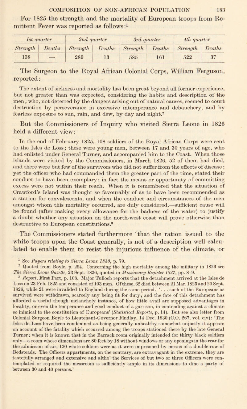 For 1825 the strength and the mortality of European troops from Re- mittent Fever was reported as follows i1 1st quarter 2nd quarter 3rd quarter 4tli quarter Strength Deaths Strength Deaths Strength Deaths Strength Deaths 138 — 289 13 585 161 522 37 The Surgeon to the Royal African Colonial Corps, William Ferguson, reported: The extent of sickness and mortality has been great beyond all former experience, but not greater than was expected, considering the habits and description of the men; who, not deterred by the dangers arising out of natural causes, seemed to court destruction by perseverance in excessive intemperance and debauchery, and by fearless exposure to sun, rain, and dew, by day and night.2 But the Commissioners of Inquiry who visited Sierra Leone in 1826 held a different view: In the end of February 1825, 108 soldiers of the Royal African Corps were sent to the Isles de Loss; these were young men, between 17 and 30 years of age, who had enlisted under General Turner, and accompanied him to the Coast. When those islands were visited by the Commissioners, in March 1826, 52 of them had died, and there were but few of the survivors who did not suffer from the effects of disease; yet the officer who had commanded them the greater part of the time, stated their conduct to have been exemplary; in fact the means or opportunity of committing excess were not within their reach. When it is remembered that the situation of Crawford’s Island was thought so favourably of as to have been recommended as a station for convalescents, and when the conduct and circumstances of the men amongst whom this mortality occurred, are duly considered,—sufficient cause will be found (after making every allowance for the badness of the water) to justify a doubt whether any situation on the north-west coast will prove otherwise than destructive to European constitutions.3 The Commissioners stated furthermore 'that the ration issued to the white troops upon the Coast generally, is not of a description well calcu- lated to enable them to resist the injurious influence of the climate, or 1 See Papers relating to Sierra Leone 1830, p. 79. 2 Quoted from Boyle, p. 294. Concerning the high mortality among the military in 1826 see The Sierra Leone Gazette, 23 Sept. 1826, quoted in Missionary Register 1827, pp. 8-9. 3 Report, First Part, p. 108. Major Tulloch reports that the detachment arrived at the Isles de Loss on 23 Feb. 1825 and consisted of 103 men. Of these, 62 died between 21 Mar. 1825 and 20 Sept. 1826, while 21 were invalided to England during the same period. ‘. . . such of the Europeans as survived were withdrawn, scarcely any being fit for duty; and the fate of this detachment has afforded a useful though melancholy instance, of how little avail are supposed advantages in locality, or even the temperance and good conduct of a garrison, in contending against a climate so inimical to the constitution of Europeans’ (Statistical Reports, p. 14). But see also letter from Colonial Surgeon Boyle to Lieutenant-Governor Findlay, 14 Dec. 1830 (C.O. 267, vol. civ): ‘The Isles de Loss have been condemned as being generally unhealthy somewhat unjustly it appears on account of the fatality which occurred among the troops stationed there by the late General Turner; when it is known that in the Barrack room originally intended for thirty black soldiers only—a room whose dimensions are 80 feet by 18 without windows or any openings in the rear for the admission of air, 120 white soldiers were as it were imprisoned by means of a double row of Bedsteads. The Officers appartments, on the contrary, are extravagant in the extreme, they are tastefully arranged and extensive and altho’ the Services of but two or three Officers were con- templated or required the messroom is sufficiently ample in its dimensions to dine a party of between 30 and 40 persons.’