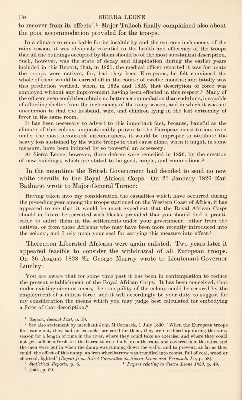 to recover from its effects’.1 Major Tulloch finally complained also about the poor accommodation provided for the troops. In a climate so remarkable for its insalubrity and the extreme inclemency of the rainy season, it was obviously essential to the health and efficiency of the troops that all the buildings occupied by them should be of the most substantial description. Such, however, was the state of decay and dilapidation during the earlier years included in this Report, that, in 1821, the medical officer reported it was fortunate the troops were natives, for, had they been Europeans, he felt convinced the whole of them would be carried off in the course of twelve months ; and fatally was this prediction verified, when, in 1824 and 1825, that description of force was employed without any improvement having been effected in this respect.2 Many of the officers even could then obtain no better accommodation than rude huts, incapable of affording shelter from the inclemency of the rainy season, and in which it was not uncommon to find the husband, wife, and children lying in the last extremity of fever in the same room. It has been necessary to advert to this important fact, because, baneful as the climate of this colony unquestionably proves to the European constitution, even under the most favourable circumstances, it would be improper to attribute the heavy loss sustained by the white troops to that cause alone, when it might, in some measure, have been induced by so powerful an accessory. At Sierra Leone, however, these defects were remedied in 1826, by the erection of new buildings, which are stated to be good, ample, and commodious.3 In the meantime the British Government had decided to send no new white recruits to the Royal African Corps. On 21 January 1826 Earl Bathurst wrote to Major-General Turner: Having taken into my consideration the casualties which have occurred during the preceding year among the troops stationed on the Western Coast of Africa, it has appeared to me that it would be most expedient that the Royal African Corps should in future be recruited with blacks, provided that you should find it practi- cable to enlist them in the settlements under your government, either from the natives, or from those Africans who may have been more recently introduced into the colony; and I rely upon your zeal for carrying this measure into effect.4 Thereupon Liberated Africans were again enlisted. Two years later it appeared feasible to consider the withdrawal of all European troops. On 26 August 1828 Sir George Murray wrote to Lieutenant-Governor Lumley: You are aware that for some time past it has been in contemplation to reduce the present establishment of the Royal African Corps. It has been conceived, that under existing circumstances, the tranquility of the colony could be secured by the employment of a militia force, and it will accordingly be your duty to suggest for my consideration the means which you may judge best calculated for embodying a force of that description.5 1 Report, Second Part, p. 19. 2 See also statement by merchant John M‘Cormack, 1 July 1830: ‘When the European troops first came out, they had no barracks prepared for them, they were cribbed up during the rainy season for a length of time in the river, where they could take no exercise, and where they could not get sufficient fresh air; the barracks were built up in the rains and covered in in the rains, and the men were put in when the damp was running down the walls; and to prevent, as far as they could, the effect of this damp, an iron wheelbarrow was trundled into rooms, full of coal, wood or charcoal, lighted’ (Report from Select Committee on Sierra Leone and Fernando Po, p. 58). 3 Statistical Reports, p. 6. 4 Papers relating to Sierra Leone 1830, p. 49. 6 Ibid., p. 50.