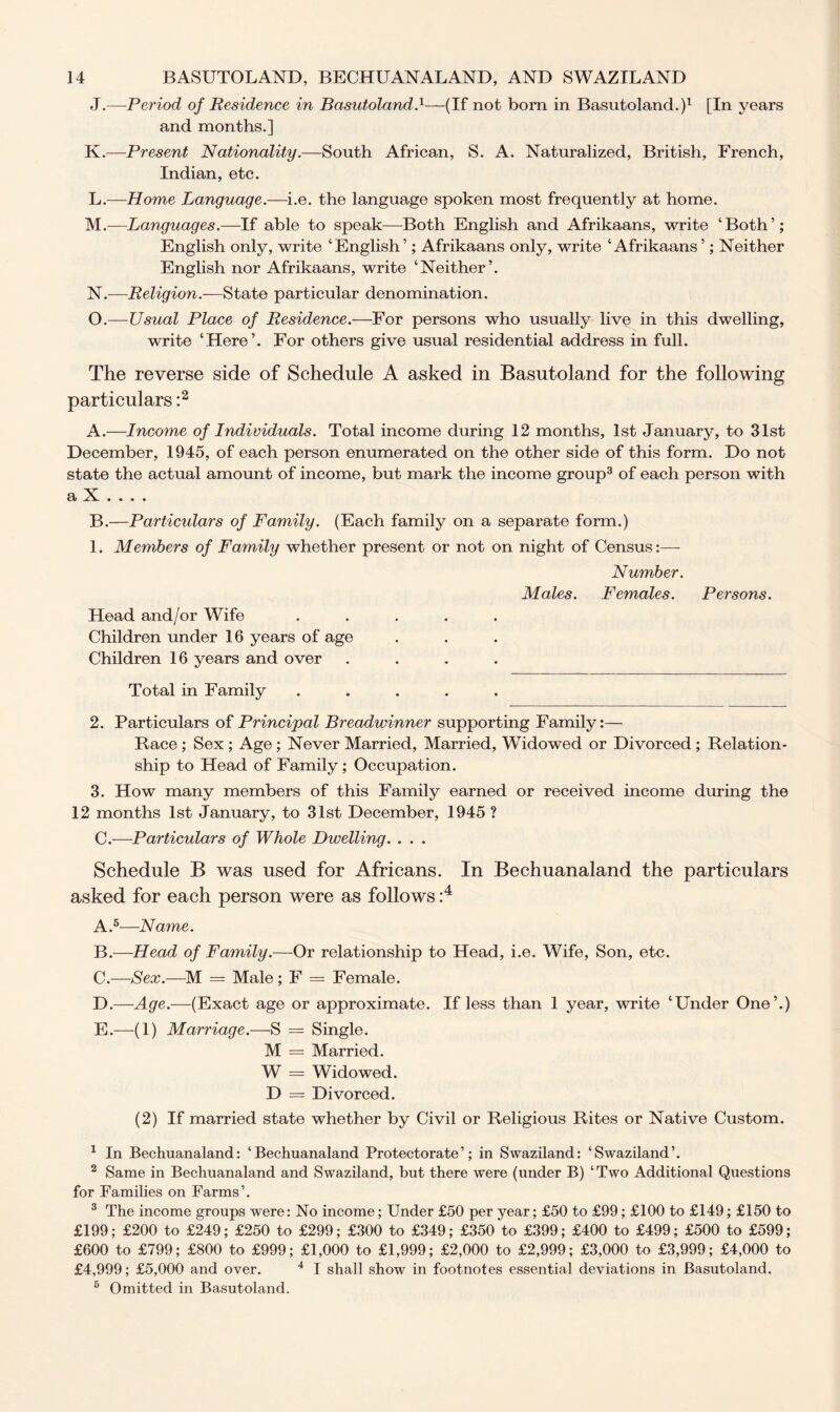 J. —Period of Residence in Basutoland.1—(If not bom in Basutoland.)1 [In years and months.] K. —Present Nationality.—South African, S. A. Naturalized, British, French, Indian, etc. L. —Home Language.—i.e. the language spoken most frequently at home. M. —Languages.—If able to speak—Both English and Afrikaans, write ‘Both’; English only, write ‘English’; Afrikaans only, write ‘Afrikaans’; Neither English nor Afrikaans, write ‘Neither’. N. —Religion.-—State particular denomination. O. —Usual Place of Residence.—For persons who usually live in this dwelling, write ‘Here’. For others give usual residential address in full. The reverse side of Schedule A asked in Basutoland for the following particulars :2 A. —Income of Individuals. Total income during 12 months, 1st January, to 31st December, 1945, of each person enumerated on the other side of this form. Do not state the actual amount of income, but mark the income group3 of each person with a k «... B. —Particulars of Family. (Each family on a separate form.) 1. Members of Family whether present or not on night of Census:— Number. Males. Females. Persons. Head and/or Wife Children under 16 years of age Children 16 years and over .... Total in Family ..... 2. Particulars of Principal Breadwinner supporting Family:— Race ; Sex ; Age ; Never Married, Married, Widowed or Divorced ; Relation- ship to Head of Family; Occupation. 3. How many members of this Family earned or received income during the 12 months 1st January, to 31st December, 1945 ? C. —Particulars of Whole Dwelling. . . . Schedule B was used for Africans. In Bechuanaland the particulars asked for each person were as follows :4 A. 5—Name. B. —Head of Family.—Or relationship to Head, i.e. Wife, Son, etc. C. —Sex.—M = Male; F = Female. D. —Age.—(Exact age or approximate. If less than 1 year, write ‘Under One’.) E. —(1) Marriage.—S = Single. M = Married. W = Widowed. D = Divorced. (2) If married state whether by Civil or Religious Rites or Native Custom. 1 In Bechuanaland: ‘Bechuanaland Protectorate’; in Swaziland: ‘Swaziland’. 2 Same in Bechuanaland and Swaziland, but there were (under B) ‘Two Additional Questions for Families on Farms’. 3 The income groups were: No income; Under £50 per year; £50 to £99; £100 to £149; £150 to £199; £200 to £249; £250 to £299; £300 to £349; £350 to £399; £400 to £499; £500 to £599; £600 to £799; £800 to £999; £1,000 to £1,999; £2,000 to £2,999; £3,000 to £3,999; £4,000 to £4,999; £5,000 and over. 4 I shall show in footnotes essential deviations in Basutoland. 6 Omitted in Basutoland.