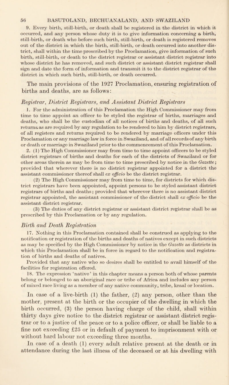 9. Every birth, still-birth, or death shall be registered in the district in which it occurred, and any person whose duty it is to give information concerning a birth, still-birth, or death who before such birth, still-birth, or death is registered removes out of the district in which the birth, still-birth, or death occurred into another dis- trict, shall within the time prescribed by the Proclamation, give information of such birth, still-birth, or death to the district registrar or assistant district registrar into whose district he has removed, and such district or assistant district registrar shall sign and date the form of information and transmit it to the district registrar of the district in which such birth, still-birth, or death occurred. The main provisions of the 1927 Proclamation, ensuring registration of births and deaths, are as follows: Registrar, District Registrars, and Assistant District Registrars 1. For the administration of this Proclamation the High Commissioner may from time to time appoint an officer to be styled the registrar of births, marriages and deaths, wdio shall be the custodian of all notices of births and deaths, of all such returns as are required by any regulation to be rendered to him by district registrars, of all registers and returns required to be rendered by marriage officers under this Proclamation or any marriage law in force in Swaziland, and of all records of any birth or death or marriage in Swaziland prior to the commencement of this Proclamation. 2. (1) The High Commissioner may from time to time appoint officers to be styled district registrars of births and deaths for each of the districts of Swaziland or for other areas therein as may be from time to time prescribed by notice in the Gazette; provided that wherever there is no district registrar appointed for a district the assistant commissioner thereof shall ex officio be the district registrar. (2) The High Commissioner may from time to time, for districts for which dis- trict registrars have been appointed, appoint persons to be styled assistant district registrars of births and deaths ; provided that wherever there is no assistant district registrar appointed, the assistant commissioner of the district shall ex officio be the assistant district registrar. (3) The duties of any district registrar or assistant district registrar shall be as prescribed by this Proclamation or by any regulation. Birth and Death Registration 17. Nothing in this Proclamation contained shall be construed as applying to the notification or registration of the births and deaths of natives except in such districts as may be specified by the High Commissioner by notice in the Gazette as districts in which this Proclamation shall be in force in regard to the notification and registra- tion of births and deaths of natives. Provided that any native who so desires shall be entitled to avail himself of the facilities for registration offered. 18. The expression ‘native’ in this chapter means a person both of whose parents belong or belonged to an aboriginal race or tribe of Africa and includes any person of mixed race living as a member of any native community, tribe, kraal or location. In case of a live-birth (1) the father, (2) any person, other than the mother, present at the birth or the occupier of the dwelling in which the birth occurred, (3) the person having charge of the child, shall within thirty days give notice to the district registrar or assistant district regis- trar or to a justice of the peace or to a police officer, or shall be liable to a fine not exceeding £25 or in default of payment to imprisonment with or without hard labour not exceeding three months. In case of a death (1) every adult relative present at the death or in attendance during the last illness of the deceased or at his dwelling with