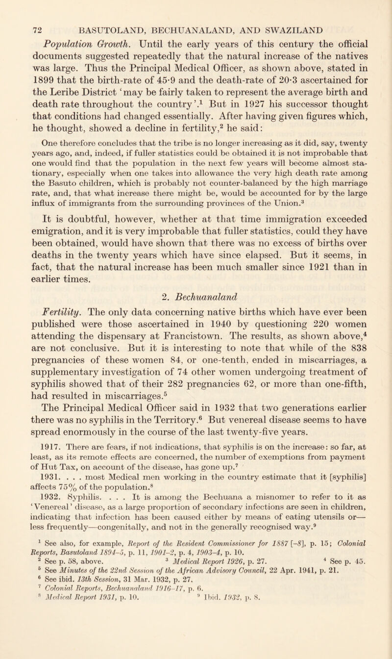 Population Growth. Until the early years of this century the official documents suggested repeatedly that the natural increase of the natives was large. Thus the Principal Medical Officer, as shown above, stated in 1899 that the birth-rate of 45*9 and the death-rate of 20*3 ascertained for the Leribe District ‘ may be fairly taken to represent the average birth and death rate throughout the country’.1 But in 1927 his successor thought that conditions had changed essentially. After having given figures which, he thought, showed a decline in fertility,2 he said: One therefore concludes that the tribe is no longer increasing as it did, say, twenty years ago, and, indeed, if fuller statistics could be obtained it is not improbable that one would find that the population in the next few years will become almost sta- tionary, especially when one takes into allowance the very high death rate among the Basuto children, which is probably not counter-balanced by the high marriage rate, and, that what increase there might be, would be accounted for by the large influx of immigrants from the surrounding provinces of the Union.3 It is doubtful, however, whether at that time immigration exceeded emigration, and it is very improbable that fuller statistics, could they have been obtained, would have shown that there was no excess of births over deaths in the twenty years which have since elapsed. But it seems, in fact, that the natural increase has been much smaller since 1921 than in earlier times. 2. Bechuanaland Fertility. The only data concerning native births which have ever been published were those ascertained in 1940 by questioning 220 women attending the dispensary at Francistown. The results, as shown above,4 are not conclusive. But it is interesting to note that while of the 838 pregnancies of these women 84, or one-tenth, ended in miscarriages, a supplementary investigation of 74 other women undergoing treatment of syphilis showed that of their 282 pregnancies 62, or more than one-fifth, had resulted in miscarriages.5 The Principal Medical Officer said in 1932 that two generations earlier there was no syphilis in the Territory.6 But venereal disease seems to have spread enormously in the course of the last twenty-five years. 1917. There are fears, if not indications, that syphilis is on the increase: so far, at least, as its remote effects are concerned, the number of exemptions from payment of Hut Tax, on account of the disease, has gone up.7 1931. ... most Medical men working in the country estimate that it [syphilis] affects 75% of the population.8 1932. Syphilis. ... It is among the Bechuana a misnomer to refer to it as ‘Venereal’ disease, as a large proportion of secondary infections are seen in children, indicating that infection has been caused either by means of eating utensils or— less frequently—congenitally, and not in the generally recognised way.9 1 See also, for example, Report of the Resident Commissioner for 1887 [-5], p. 15; Colonial Reports, Basutoland 1894-5, p. 11, 1901-2, p. 4, 1903-4, p. 10. 2 See p. 58, above. 3 Medical Report 1926, p. 27. 4 See p. 45. 6 See Minutes of the 22nd Session of the African Advisory Council, 22 Apr. 1941, p. 21. 6 See ibid. 13th Session, 31 Mar. 1932, p. 27. 7 Colonial Reports, Bechuanaland 1916-17, p. 0. 8 Medical Report 1931, p. 10. 9 Ibid. 1932, {>. 8.