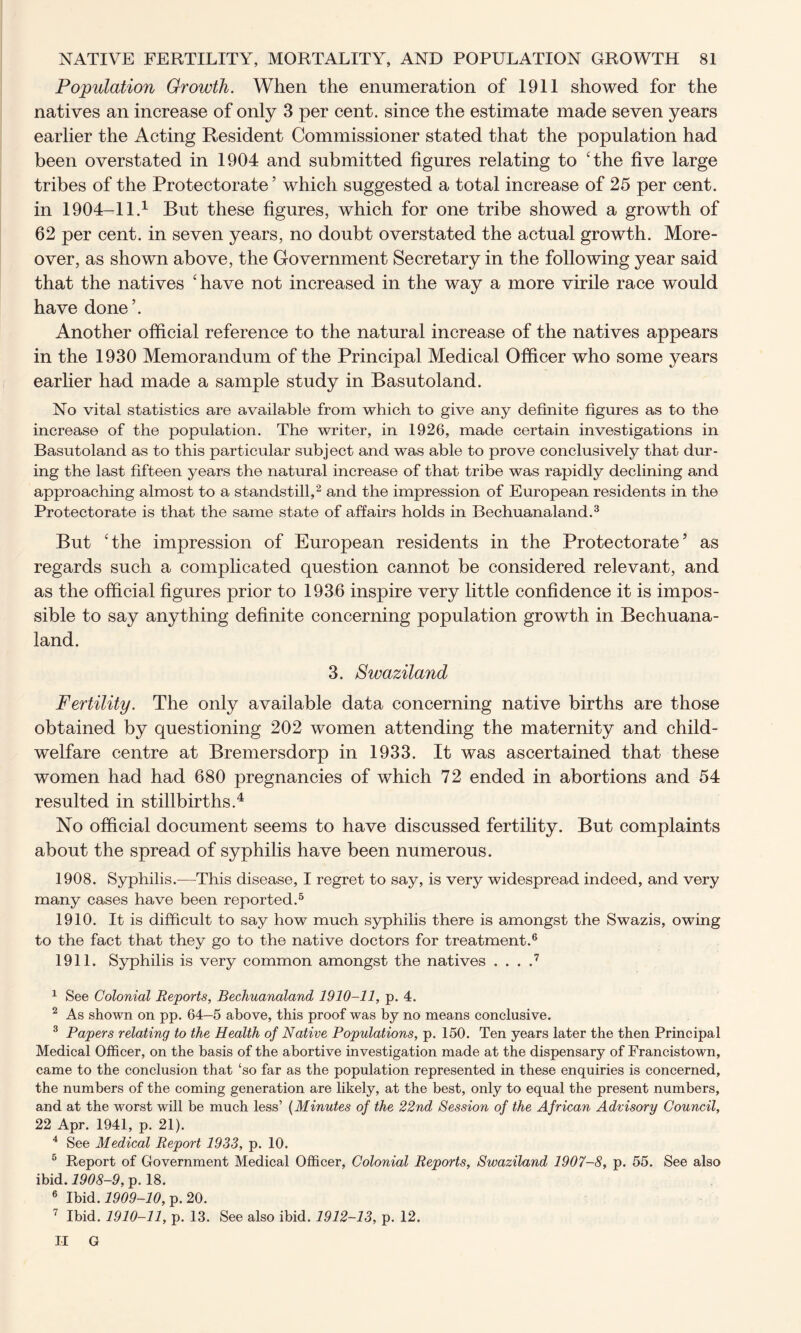 Population Growth. When the enumeration of 1911 showed for the natives an increase of only 3 per cent, since the estimate made seven years earlier the Acting Resident Commissioner stated that the population had been overstated in 1904 and submitted figures relating to ‘the five large tribes of the Protectorate’ which suggested a total increase of 25 per cent, in 1904-11.1 But these figures, which for one tribe showed a growth of 62 per cent, in seven years, no doubt overstated the actual growth. More- over, as shown above, the Government Secretary in the following year said that the natives ‘have not increased in the way a more virile race would have done’. Another official reference to the natural increase of the natives appears in the 1930 Memorandum of the Principal Medical Officer who some years earlier had made a sample study in Basutoland. No vital statistics are available from which to give any definite figures as to the increase of the population. The writer, in 1926, made certain investigations in Basutoland as to this particular subject and was able to prove conclusively that dur- ing the last fifteen years the natural increase of that tribe was rapidly declining and approaching almost to a standstill,2 and the impression of European residents in the Protectorate is that the same state of affairs holds in Bechuanaland.3 But ‘the impression of European residents in the Protectorate’ as regards such a complicated question cannot be considered relevant, and as the official figures prior to 1936 inspire very little confidence it is impos- sible to say anything definite concerning population growth in Bechuana- land. 3. Swaziland Fertility. The only available data concerning native births are those obtained by questioning 202 women attending the maternity and child- welfare centre at Bremersdorp in 1933. It was ascertained that these women had had 680 pregnancies of which 72 ended in abortions and 54 resulted in stillbirths.4 No official document seems to have discussed fertility. But complaints about the spread of syphilis have been numerous. 1908. Syphilis.—This disease, I regret to say, is very widespread indeed, and very many cases have been reported.5 1910. It is difficult to say how much syphilis there is amongst the Swazis, owing to the fact that they go to the native doctors for treatment.6 1911. Syphilis is very common amongst the natives . . . .7 1 See Colonial Reports, Bechuanaland 1910-11, p. 4. 2 As shown on pp. 64—5 above, this proof was by no means conclusive. 3 Papers relating to the Health of Native Populations, p. 150. Ten years later the then Principal Medical Officer, on the basis of the abortive investigation made at the dispensary of Francistown, came to the conclusion that ‘so far as the population represented in these enquiries is concerned, the numbers of the coming generation are likely, at the best, only to equal the present numbers, and at the worst will be much less’ (Minutes of the 22nd Session of the African Advisory Council, 22 Apr. 1941, p. 21). 4 See Medical Report 1933, p. 10. 5 Report of Government Medical Officer, Colonial Reports, Swaziland 1907-8, p. 55. See also ibid. 1908-9, p. 18. 6 Ibid. 1909-10, p. 20. 7 Ibid. 1910-11, p. 13. See also ibid. 1912-13, p. 12.