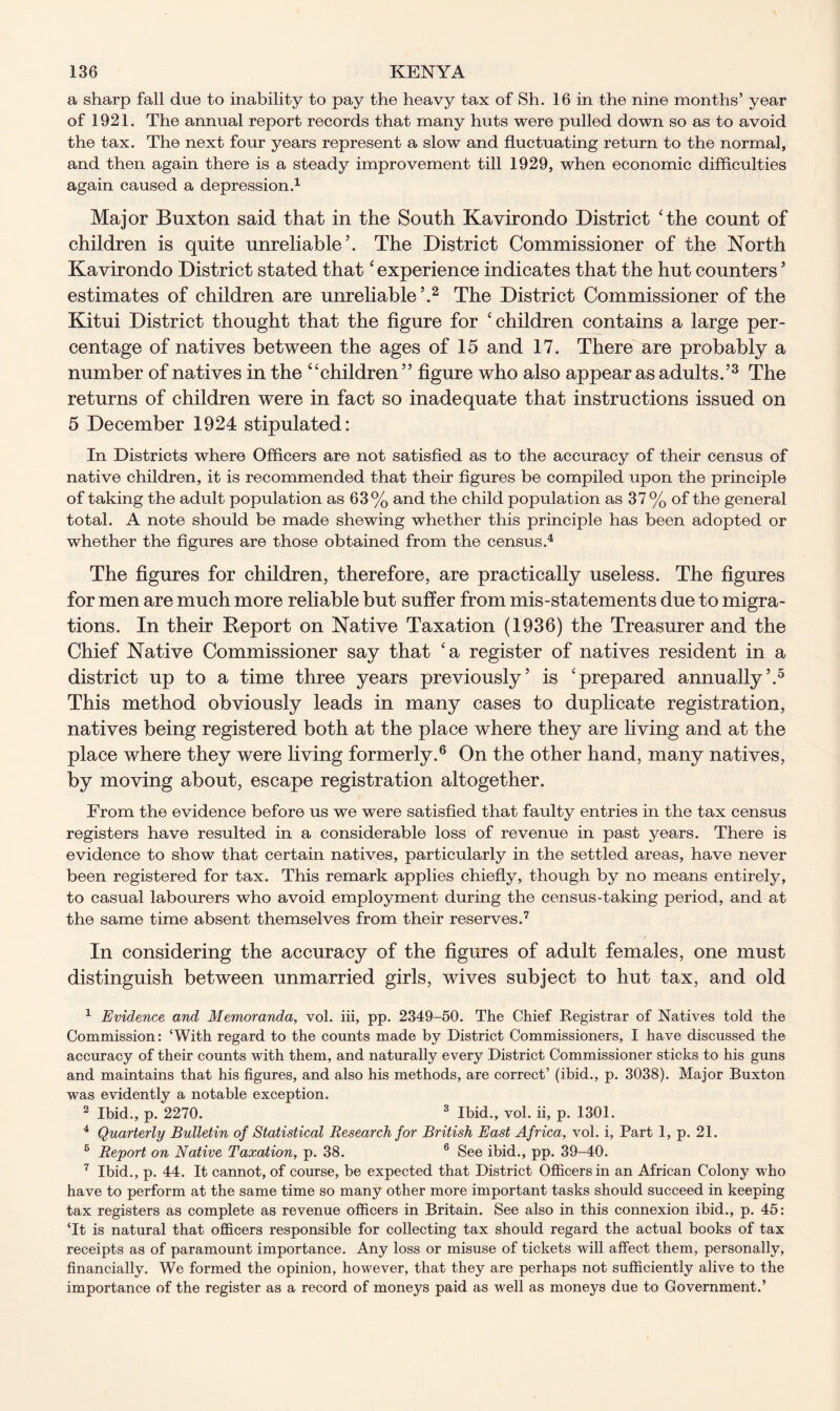 a sharp fall due to inability to pay the heavy tax of Sh. 16 in the nine months’ year of 1921. The annual report records that many huts were pulled down so as to avoid the tax. The next four years represent a slow and fluctuating return to the normal, and then again there is a steady improvement till 1929, when economic difficulties again caused a depression.1 Major Buxton said that in the South Kavirondo District ‘the count of children is quite unreliable’. The District Commissioner of the North Kavirondo District stated that ‘ experience indicates that the hut counters ’ estimates of children are unreliable’.2 The District Commissioner of the Kitui District thought that the figure for ‘children contains a large per- centage of natives between the ages of 15 and 17. There are probably a number of natives in the “children ” figure who also appear as adults.’3 The returns of children were in fact so inadequate that instructions issued on 5 December 1924 stipulated: In Districts where Officers are not satisfied as to the accuracy of their census of native children, it is recommended that their figures be compiled upon the principle of taking the adult population as 63% and the child population as 37% of the general total. A note should be made shewing whether this principle has been adopted or whether the figures are those obtained from the census.4 The figures for children, therefore, are practically useless. The figures for men are much more reliable but suffer from mis-statements due to migra- tions. In their Report on Native Taxation (1936) the Treasurer and the Chief Native Commissioner say that ‘a register of natives resident in a district up to a time three years previously’ is ‘prepared annually’.5 This method obviously leads in many cases to duplicate registration, natives being registered both at the place where they are living and at the place where they were living formerly.6 On the other hand, many natives, by moving about, escape registration altogether. From the evidence before us we were satisfied that faulty entries in the tax census registers have resulted in a considerable loss of revenue in past years. There is evidence to show that certain natives, particularly in the settled areas, have never been registered for tax. This remark applies chiefly, though by no means entirely, to casual labourers who avoid employment during the census-taking period, and at the same time absent themselves from their reserves.7 In considering the accuracy of the figures of adult females, one must distinguish between unmarried girls, wives subject to hut tax, and old 1 Evidence and Memoranda, vol. iii, pp. 2349-50. The Chief Registrar of Natives told the Commission: ‘With regard to the counts made by District Commissioners, I have discussed the accuracy of their counts with them, and naturally every District Commissioner sticks to his guns and maintains that his figures, and also his methods, are correct’ (ibid., p. 3038). Major Buxton was evidently a notable exception. 2 Ibid., p. 2270. 3 Ibid., vol. ii, p. 1301. 4 Quarterly Bulletin of Statistical Research for British East Africa, vol. i. Part 1, p. 21. 6 Report on Native Taxation, p. 38. 6 See ibid., pp. 39-40. 7 Ibid., p. 44. It cannot, of course, be expected that District Officers in an African Colony who have to perform at the same time so many other more important tasks should succeed in keeping tax registers as complete as revenue officers in Britain. See also in this connexion ibid., p. 45: ‘It is natural that officers responsible for collecting tax should regard the actual books of tax receipts as of paramount importance. Any loss or misuse of tickets will affect them, personally, financially. We formed the opinion, however, that they are perhaps not sufficiently alive to the importance of the register as a record of moneys paid as well as moneys due to Government.’