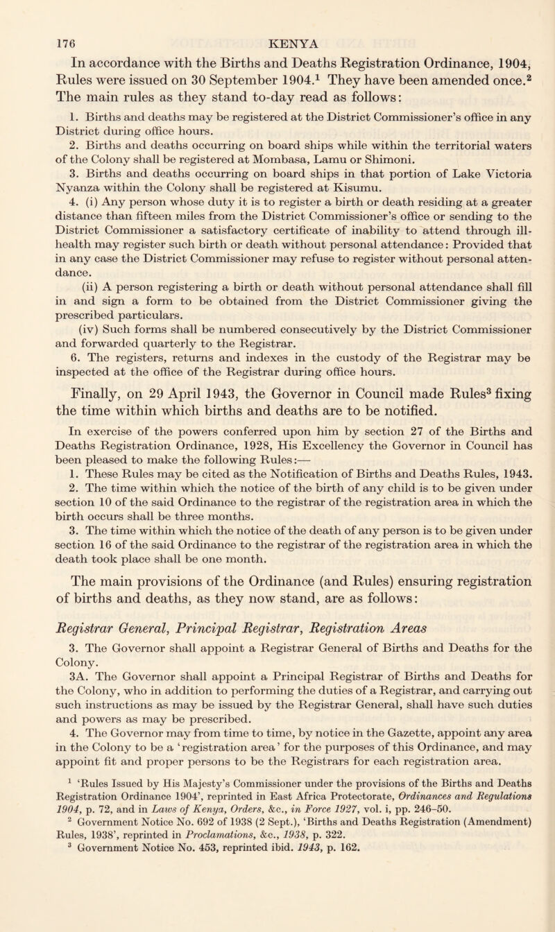 In accordance with the Births and Deaths Registration Ordinance, 1904, Rules were issued on 30 September 1904.1 They have been amended once.2 The main rules as they stand to-day read as follows: 1. Births and deaths may be registered at the District Commissioner’s office in any District during office hours. 2. Births and deaths occurring on board ships while within the territorial waters of the Colony shall be registered at Mombasa, Lamu or Shimoni. 3. Births and deaths occurring on board ships in that portion of Lake Victoria Nyanza within the Colony shall be registered at Kisumu. 4. (i) Any person whose duty it is to register a birth or death residing at a greater distance than fifteen miles from the District Commissioner’s office or sending to the District Commissioner a satisfactory certificate of inability to attend through ill- health may register such birth or death without personal attendance: Provided that in any case the District Commissioner may refuse to register without personal atten- dance. (ii) A person registering a birth or death without personal attendance shall fill in and sign a form to be obtained from the District Commissioner giving the prescribed particulars. (iv) Such forms shall be numbered consecutively by the District Commissioner and forwarded quarterly to the Registrar. 6. The registers, returns and indexes in the custody of the Registrar may be inspected at the office of the Registrar during office hours. Finally, on 29 April 1943, the Governor in Council made Rules3 fixing the time within which births and deaths are to be notified. In exercise of the powers conferred upon him by section 27 of the Births and Deaths Registration Ordinance, 1928, His Excellency the Governor in Council has been pleased to make the following Rules 1. These Rules may be cited as the Notification of Births and Deaths Rules, 1943. 2. The time within which the notice of the birth of any child is to be given under section 10 of the said Ordinance to the registrar of the registration area in which the birth occurs shall be three months. 3. The time within which the notice of the death of any person is to be given under section 16 of the said Ordinance to the registrar of the registration area in which the death took place shall be one month. The main provisions of the Ordinance (and Rules) ensuring registration of births and deaths, as they now stand, are as follows: Registrar General, Principal Registrar, Registration Areas 3. The Governor shall appoint a Registrar General of Births and Deaths for the Colony. 3A. The Governor shall appoint a Principal Registrar of Births and Deaths for the Colony, who in addition to performing the duties of a Registrar, and carrying out such instructions as may be issued by the Registrar General, shall have such duties and powers as may be prescribed. 4. The Governor may from time to time, by notice in the Gazette, appoint any area in the Colony to be a ‘registration area’ for the purposes of this Ordinance, and may appoint fit and proper persons to be the Registrars for each registration area. 1 ‘Rules Issued by His Majesty’s Commissioner under the provisions of the Births and Deaths Registration Ordinance 1904’, reprinted in East Africa Protectorate, Ordinances and Regulations 1904, p. 72, and in Laws of Kenya, Orders, &c., in Force 1927, vol. i, pp. 246-50. 2 Government Notice No. 692 of 1938 (2 Sept.), ‘Births and Deaths Registration (Amendment) Rules, 1938’, reprinted in Proclamations, &c., 1938, p. 322. 3 Government Notice No. 453, reprinted ibid. 1943, p. 162.