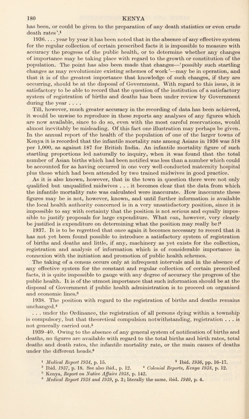 has been, or could be given to the preparation of any death statistics or even crude death rates’.1 1936. . . . year by year it has been noted that in the absence of any effective system for the regular collection of certain prescribed facts it is impossible to measure with accuracy the progress of the public health, or to determine whether any changes of importance may be taking place with regard to the growth or constitution of the population. The point has also been made that changes—‘possibly such startling changes as may revolutionize existing schemes of work ’—may be in operation, and that it is of the greatest importance that knowledge of such changes, if they are occurring, should be at the disposal of Government. With regard to this issue, it is satisfactory to be able to record that the question of the institution of a satisfactory system of registration of births and deaths has been under review by Government during the year .... Till, however, much greater accuracy in the recording of data has been achieved, it would be unwise to reproduce in these reports any analyses of any figures which are now available, since to do so, even with the most careful reservations, would almost inevitably be misleading. Of this fact one illustration may perhaps be given. In the annual report of the health of the population of one of the larger towns of Kenya it is recorded that the infantile mortality rate among Asians in 1936 was 518 per 1,000, as against 187 for British India. An infantile mortality figure of such startling proportions led naturally to inquiry, when it was found that the total number of Asian births which had been notified was less than a number which could be accounted for as having occurred in one very well-conducted maternity hospital plus those which had been attended by two trained midwives in good practice. As it is also known, however, that in the town in question there were not only qualified but unqualified midwives ... it becomes clear that the data from which the infantile mortality rate was calculated were inaccurate. How inaccurate these figures may be is not, however, known, and until further information is available the local health authority concerned is in a very unsatisfactory position, since it is impossible to say with certainty that the position is not serious and equally impos- sible to justify proposals for large expenditure. What can, however, very clearly be justified is expenditure on determining what the position may really be!2 1937. It is to be regretted that once again it becomes necessary to record that it has not yet been found possible to introduce a satisfactory system of registration of births and deaths and little, if any, machinery as yet exists for the collection, registration and analysis of information which is of considerable importance in connexion with the initiation and promotion of public health schemes. The taking of a census occurs only at infrequent intervals and in the absence of any effective system for the constant and regular collection of certain prescribed facts, it is quite impossible to gauge with any degree of accuracy the progress of the public health. It is of the utmost importance that such information should be at the disposal of Government if public health administration is to proceed on organised and economic lines.3 1938. The position with regard to the registration of births and deaths remains unchanged.4 . . . under the Ordinance, the registration of all persons dying within a township is compulsory, but that theoretical compulsion notwithstanding, registration ... is not generally carried out.5 1939-40. Owing to the absence of any general system of notification of births and deaths, no figures are available with regard to the total births and birth rates, total deaths and death rates, the infantile mortality rate, or the main causes of deaths under the different heads.6 1 Medical Report 1934, p. 15. 2 Ibid. 1936, pp. 16-17. 3 Ibid. 1937, p. 18. See also ibid., p. 12. 4 Colonial Reports, Kenya 1938, p. 12. 5 Kenya, Report on Native Affairs 1938, p. 142. 6 Medical Report 1938 and 1939, p. 3; literally the same, ibid. 1940, p. 4.