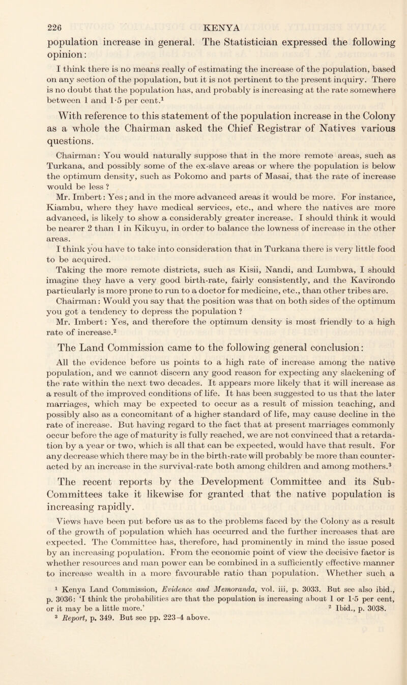 population increase in general. The Statistician expressed the following opinion: I think there is no means really of estimating the increase of the population, based on any section of the population, but it is not pertinent to the present inquiry. There is no doubt that the population has, and probably is increasing at the rate somewhere between 1 and 1-5 per cent.1 With reference to this statement of the population increase in the Colony as a whole the Chairman asked the Chief Registrar of Natives various questions. Chairman: You would naturally suppose that in the more remote areas, such as Turkana, and possibly some of the ex-slave areas or where the population is below the optimum density, such as Pokomo and parts of Masai, that the rate of increase would be less ? Mr. Imbert: Yes; and in the more advanced areas it would be more. For instance, Kiambu, where they have medical services, etc., and where the natives are more advanced, is likely to show a considerably greater increase. I should think it would be nearer 2 than 1 in Kikuyu, in order to balance the lowness of increase in the other areas. I think you have to take into consideration that in Turkana there is very little food to be acquired. Taking the more remote districts, such as Kisii, Nandi, and Lumbwa, I should imagine they have a very good birth-rate, fairly consistently, and the Kavirondo particularly is more prone to run to a doctor for medicine, etc., than other tribes are. Chairman: Would you say that the position was that on both sides of the optimum you got a tendency to depress the population ? Mr. Imbert: Yes, and therefore the optimum density is most friendly to a high rate of increase.2 The Land Commission came to the following general conclusion: All the evidence before us points to a high rate of increase among the native population, and we cannot discern any good reason for expecting any slackening of the rate within the next two decades. It appears more likely that it will increase as a result of the improved conditions of life. It has been suggested to us that the later marriages, which may be expected to occur as a result of mission teaching, and possibly also as a concomitant of a higher standard of life, may cause decline in the rate of increase. But having regard to the fact that at present marriages commonly occur before the age of maturity is fully reached, we are not convinced that a retarda- tion by a year or two, which is all that can be expected, would have that result. For any decrease which there may be in the birth-rate will probably be more than counter- acted by an increase in the survival-rate both among children and among mothers.3 The recent reports by the Development Committee and its Sub- Committees take it likewise for granted that the native population is increasing rapidly. Views have been put before us as to the problems faced by the Colony as a result of the growth of population which has occurred and the further increases that are expected. The Committee has, therefore, had prominently in mind the issue posed by an increasing population. From the economic point of view the decisive factor is whether resources and man power can be combined in a sufficiently effective manner to increase wealth in a more favourable ratio than population. Whether such a 1 Kenya Land Commission, Evidence and Memoranda, vol. iii, p. 3033. But see also ibid., p. 3036: ‘I think the probabilities are that the population is increasing about 1 or 1-5 per cent, or it may be a little more.’ 2 Ibid., p. 3038. 3 Report, p. 349. But see pp. 223-4 above.