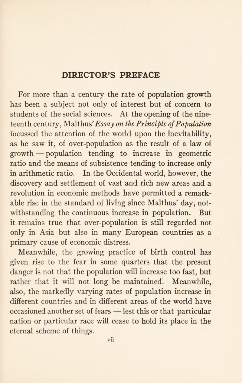 DIRECTOR’S PREFACE For more than a century the rate of population growth has been a subject not only of interest but of concern to students of the social sciences. At the opening of the nine- teenth century, Malthus’Essay on the Principle of Population focussed the attention of the world upon the inevitability, as he saw it, of over-population as the result of a law of growth — population tending to increase in geometric ratio and the means of subsistence tending to increase only in arithmetic ratio. In the Occidental world, however, the discovery and settlement of vast and rich new areas and a revolution in economic methods have permitted a remark- able rise in the standard of living since Malthus’ day, not- withstanding the continuous increase in population. But it remains true that over-population is still regarded not only in Asia but also in many European countries as a primary cause of economic distress. Meanwhile, the growing practice of birth control has given rise to the fear in some quarters that the present danger is not that the population will increase too fast, but rather that it will not long be maintained. Meanwhile, also, the markedly varying rates of population increase in different countries and in different areas of the world have occasioned another set of fears — lest this or that particular nation or particular race will cease to hold its place in the eternal scheme of things. vn